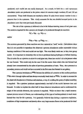 produced, such nuclei are not easily destroyed. As a.result, in both the s- and r-processes
abundance peaks are produced at the points where the neutron magic numbers 82 and 126 are
encountered. These shell closures are reached at about 10 units lower atomic number in the r-
process than in the s-process. This nicely accounts for the two double-humped peaks in the
abundance curve that were previously discussed.
The site of the s-process is believed to be in the helium-burning zones of red giant stars.
The neutrons required for the s-process are thought to be produced through the reactions
»3C +4
He - » 160 + n
and/or
22Ne +4
He—>25Mg + n .
The neutrons generated by these reactions are then capturedon "seed" nuclei. Calculations show
that it is not possible to reproduce the observed s-process abundances under reasonable helium
burning conditions if the seed nuclei are too light. The most likely seeds are, in fact, iron group
nuclei. It is important to remember that no iron is produced during hydrogen or helium burning.
Thus in order for an s-process to occurin a red-giant star, these iron nuclei had to be present when
the star formed. This could only be the case if the the matter from which this star formed had
already been contaminated by the ashes of previous generations of stars. Thus, the s-process is a
secondary process and could not have occurred in the first stars that formed in our galaxy.
The s-process terminates at ^ B i because die addition of a neutron to this nucleus produces
2l0giwhich through alpha and beta decays eventually leads back to2 0 6
Pb. In order to account for
the observed abundances of thorium and uranium, a way of avoiding this point of alphainstability
is required. The s-process produces approximately one-half of the nuclei between iron and
bismuth. In order to explain the other half of these observed abundances and to understand the
origin of the actinide elements, the r-process is required. While we know that a rapid neutron-
capture process occurs in Nature, our understanding of this type of nucleosynthesis is much more
limited than that for the s-process. It is generally believed that during a supernova explosion,
conditions of high temperature and density allow very large neutron fluxes to be produced for brief
13
 