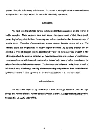 periods of time in regions deep inside the star. As a result, it is thought that the r-process elements
are synthesized and dispersed into the inetrstellar medium by supemovae.
Conclusions
We have seen that charged-particle-induced nuclear fusion reactions are the sources of
stellar energies. Main sequence stars, such as our Sun, spend most of their lives quietly
converting hydrogen into helium. Later stages of stellar evolution involve fusion reactions of
heavier nuclei. The ashes of these reactions are the elements between carbon and iron. The
elements above iron are produced via neutron capture reactions. By building detectors that are
sensitive to types of radiation that we cannot directly "see", we have uncovered a wealth of new
information about the nature of our universe. Recent astronomical observations of neutrinos and
gamma rays have provided dramatic confirmation that our basic ideas of stellar evolution and the
origin of the chemical elements arc correct The inevitable conclusion that can be drawn from all of
this work is truly astonishing: the very atoms that make up our planet and even our bodies were
synthesized billions of years ago inside the nuclear furnaces found at the centers of stars!
Acknowledgement
This work was supported by the Director, Office of Energy Research, Office of High
Energy and Nuclear Physics, Nuclear Physics Division of the U. S, Department of Energy under
Contract No. DE-AC03-76SF00098.
14
 