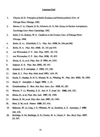 Literature Cited
1. Clayton, D. D. Principles ofStellar Evolution andNucleosynthesis; Univ. of
Chicago Press: Chicago, 1983.
2. Barnes, C. A.; Clayton, D. D.; Schramm, D. N., Eds. Essays in Nuclear Astrophysics;
Cambridge Univ. Press: Cambridge, 1982.
3. Rolfs, C. E.; Rodney, W. S. Cauldrons in the Cosmos; Univ. of Chicago Press:
Chicago, 1988.
4. Bethc, H. A.; Critchfield, C. L. Phys. Rev. 1938,54, 248 and 862.
5. Bethe, H. A. Phys. Rev. 1939, 55, 103 and 434.
6. von Weizsacker, C. F. Zeit. Phys. 1937, 38, 176.
7. von Weizsacker, C F. Zeit. Phys. 1938, 39, 633.
8. Hirata, K. S.; et al. Phys. Rev. D 1991,44, 2241.
9. Salpeter, E. E. Phys. Rev. 1952, 88, 547.
10. Salpeter, E. E. Astrophys. J. 1952,115, 326.
11. Opik, E. J. Proc. Roy. Irish Acad. 1951, A54, 49.
12. Hoyle, F.; Dunbar, D. N. F.; Wenzel, W. A.; Whaling, W. Phys. Rev. 1953, 92, 1095.
13. Hoyle, F. Astrophys. J. Suppl. 1954, 7, 12.
14. Chandrasekhar, S. Mon. Not. Roy. Astro. Soc. 1935,95, 207.
15. Weaver, T. A.; Woosley, S. E. Ann. N. Y. Acad. Sci. 1980,336, 335.
16. Hirata, K.; et al. Phys. Rev: Lett. 1987,58, 1490.
17. Bionta, R. M.; et al. Phys. Rev. Lett. 1987,58, 1494.
18. Matz, S. M.; et al. Nature 1988,331,416.
19. Mahoney, W. A.; Ling, J. C; Wheaton, W. A.; Jacobson, A. S. Astrophys. J. 1984
286, 578.
20. Burbidge, E. M.; Burbidge, G. R.; Fowler, W. A.; Hoyle, F. Rev. Mod. Phys. 1957,
29,547.
16
 