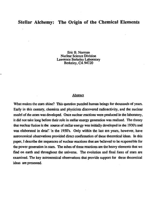 Stellar Alchemy: The Origin of the Chemical Elements
Eric B. Norman
Nuclear Science Division
Lawrence Berkeley Laboratory
Berkeley, CA 94720
Abstract
What makes the stars shine? This question puzzled human beings for thousands of years.
Early in this century, chemists and physicists discovered radioactivity; and the nuclear
model of die atom was developed. Once nuclear reactions were produced in die laboratory,
it did not take long before their role in stellar energy generation was realized. The theory
that nuclear fusion is the source of stellarenergy was initially developed in the 1930's and
was elaborated in detail! in the 1950's. Only within the last ten years, however, have
astronomical observations provided direct confirmation of these theoretical ideas. In this
paper, I describe the sequences of nuclear reactions that are believed to be responsible for
the power generation in stars. The ashes of these reactions are the heavy elements that we
find on earth and throughout the universe. The evolution and final fates of stars are
examined. The key astronomical observations that provide support for diese theoretical
ideas are presented.
 