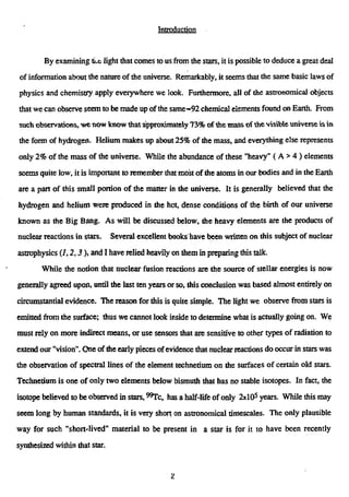 Introduction
By examining tix light that comes to us from the stars, it is possible to deduce a great deal
of information about the nature of the universe. Remarkably, it seems that the same basic laws of
physics and chemistry apply everywhere we look. Furthermore, all of the astronomical objects
that we can observe seem to be made up of the same-92 chemical elements found on Earth. From
such observations, we now know that approximately 73% of the mass of the visible universe is in
the form of hydrogen. Helium makes up about 25% of me mass, and everything else represents
only 2% of the mass of the universe. While the abundance of these "heavy" (A > 4 ) elements
seems quite low, it is important to remember that most of the atoms in our bodies and in the Earth
are a pan of this small portion of the matter in the universe. It is generally believed that the
hydrogen and helium were produced in the hot, dense conditions of the birth of our universe
known as the Big Bang. As will be discussed below, the heavy elements are the products of
nuclear reactions in stars. Several excellent books have been written on this subject of nuclear
astrophysics (/, 2,3), and I have relied heavily on them in preparing this talk.
While the notion that nuclear fusion reactions are the source of stellar energies is now
generally agreed upon, until the last ten years or so, this conclusion was based almost entirely on
circumstantial evidence. The reason for this is quite simple. The light we observe from stars is
emitted from the surface; thus we cannot look inside to determine what is actually going on. We
must rely on more indirect means, or use sensors that are sensitive to other types of radiation to
extend our "vision". One of the early pieces ofevidence that nuclear reactions do occur in stars was
the observation of spectral lines of the element technetium on the surfaces of certain old stars.
Technetium is one of only two elements below bismuth that has no stable isotopes. In fact, the
isotope believed to be observed in stars, "Tc, has a half-life of only 2x10s
years. While this may
seem long by human standards, it is very short on astronomical timescales. The only plausible
way for such "short-lived" material to be present in a star is for it to have been recently
synthesized within that star.
•L
 