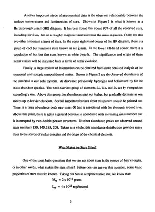 Another important piece of astronomical data is the observed relationship between the
surface temperatures and luminosities of stars. Shown in Figure 1 is what is known as a
Hertzsprung-Russell (HR) diagram. It has been found that about 80% of all the observed stars,
including our Sun, fall on a roughly diagonal band known as the main sequence. There are also
two other important classes of stars. In the upperright-handcomer of the HR diagram, there is a
group of cool but luminous stars known as red giants. In the lower left-hand corner, there is a
population of hot but dim stars known as white dwarfs. The significance and origin of these
stellar classes will be discussed later in terms of stellar evolution.
Finally, a large amount of information can be obtained from more detailed analysis of the
elemental and isotopic composition of matter. Shown in Figure 2 are the observed abundances of
the material in our solar system. As discussed previously, hydrogen and helium are by far the
most abundant species. The next heaviest group of elements, Li, Be, and B, are by comparison
exceedingly rare. Above this group, the abundances start out higher, but gradually decrease as one
moves up to heavier elements. Several important features about this pattern should be pointed out.
There is a large abundance-peak near mass 60 that is associated with the elements around iron.
Above this point, there is again a general decrease in abundance with increasing mass number that
is interrupted by two double-peaked structures. Distinct abundance peaks are observed around
mass numbers 130,140,195,208. Taken as a whole, this abundance distribution provides many
clues to the source of stellar energies and die origin of the chemical elements.
What Makes the Stars Shine?
One of the most basic questions that we can ask about stars is the source of their energies,
or in other words, what makes the stars shine? Before one can answer this question, some basic
properties of stars must be known. Taking our Sun as a representative star, we know that:
MQ = 2 x 103 3
grams
L e = 4 x 103 3
ergs/second
3
 