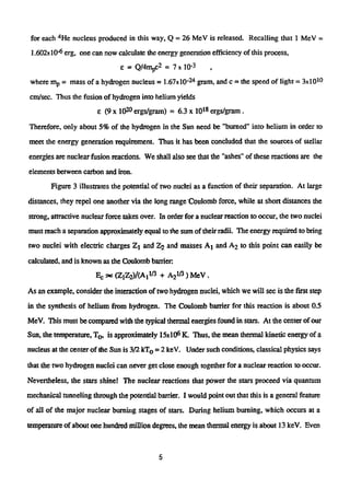 for each4
He nucleus produced in this way, Q = 26 MeV is released. Recalling that 1 MeV =
1.602)t10"6
erg, one can now calculate the energy generation efficiency of this process,
e = Q/4mpc2
= 7 x 10"3
where mp = mass of a hydrogen nucleus = 1.67x 10- 2 4
gram, and c = the speed of light = 3x101 0
cm/sec. Thus the fusion of hydrogen into helium yields
e (9 x 102 0
ergs/gram) = 6.3 x 101 8
ergs/gram .
Therefore, only about 5% of die hydrogen in the Sun need be "burned" into helium in order to
meet the energy generation requirement. Thus it has been concluded that the sources of stellar
energies are nuclear fusion reactions. We shall also see that the "ashes" of these reactions are the
elements between carbon and iron.
Figure 3 illustrates the potential of two nuclei as a function of their separation. At large
distances, they repel one another via the long range Coulomb force, while at short distances the
strong, attractive nuclear force takes over. In order for a nuclear reaction to occur, the two nuclei
must reach a separation approximately equal to the sum of theirradii. The energy required to bring
two nuclei with electric charges Zj and Z2 and masses Aj and Aj to this point can easily be
calculated, and is known as the Coulomb barrier
Ec -x (ZiZ2)/(A,l/3 + A2
l!i
) MeV.
As an example, consider the interaction of two hydrogen nuclei, which we will see is the first step
in the synthesis of helium from hydrogen. The Coulomb barrier for this reaction is about 0.5
MeV. This must be compared with the typical thermal energies found in stars. At the center ofour
Sun, the temperature, TQ, is approximately 15x10s
K. Thus, the mean thermal kinetic energy of a
nucleus at the center of the Sun is 3/2 kT0 = 2 keV. Under such conditions, classical physics says
that the two hydrogen nuclei can never get close enough together for a nuclear reaction to occur.
Nevertheless, the stars shine! The nuclear reactions that power the stars proceed via quantum
mechanical tunneling through the potential barrier. I would point out that this is a general feature
of all of the major nuclear burning stages of stars. During helium burning, which occurs at a
temperature of about one hundred million degrees, the mean thermal energy is about 13 keV. Even
5
 