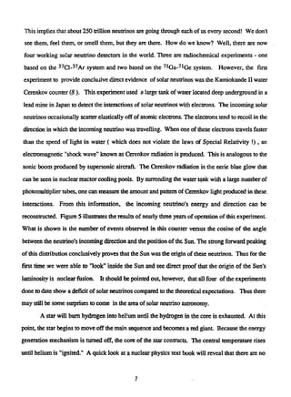 This implies that about 250 trillion neutrinos are going through each of us every second! We don't
see them, feel them, or smell them, but they are there. How do we know? Well, there are now
four working solar neutrino detectors in the world. Three are radiochemical experiments - one
based on die3 7
Cl-3 7
Ar system and two based on the7 1
Ga-7 1
Ge system. However, the first
experiment to provide conclusive direct evidence of solar neutrinos was the Kamiokande II water
Cerenkov counter (8 ). This experiment used a large tank of water located deep underground in a
lead mine in Japan to detect the interactions of solar neutrinos with electrons. The incoming solar
neutrinos occasionally scatter elasdcally off of atomic electrons. The electrons tend to recoil in the
direction in which the incoming neutrino was travelling. When one of these electrons travels faster
than the speed of light in water ( which does not violate the laws of Special Relativity !), an
electromagnetic "shock wave" known as Cerenkov radiation is produced. This is analogous to the
sonic boom produced by supersonic aircraft The Cerenkov radiation is the eerie blue glow that
can be seen in nuclear reactor cooling pools. By surronding the water tank with a large number of
photomultiplier tubes, one can measure the amount and pattern of Cerenkov light produced, in these.
interactions. From this information, the incoming neutrino's energy and direction can be
reconstructed. Figure 5 illustrates the results of nearly three years of operation of this experiment.
What is shown is the number of events observed in this counter versus the cosine of the angle
between the neutrino's incoming direction and the position of the Sun. The strong forward peaking
of this distribution conclusively proves that die Sun was the origin of these neutrinos. Thus for the
first time we were able to "look" inside the Sun and see direct proof that the origin of the Sun's
luminosity is nuclear fusion. It should be pointed out, however, that all four of the experiments
done to date show a deficit of solar neutrinos compared to the theoretical expectations. Thus mere
may still be some surprises to come in the area of solar neutrino astronomy.
A star will bum hydrogen into helmm until the hydrogen in the core is exhausted. At this
point, the star begins to move off the main sequence and becomes a red giant. Because the energy
generation mechanism is turned off, the core of the star contracts. The central temperature rises
until helium is "ignited." A quick look at a nuclear physics text book will reveal that there are no
7
 