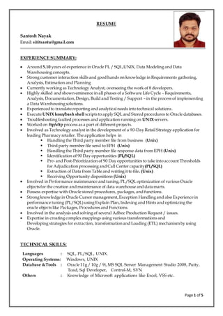 Page 1 of 5
RESUME
Santosh Nayak
Email: sititsantu@gmail.com
EXPERIENCE SUMMARY:
 Around 5.10 years of experience in Oracle PL / SQL,UNIX, Data Modeling and Data
Warehousing concepts.
 Strong customer interaction skills and good hands on knowledge in Requirements gathering,
Analysis, Estimation and Planning
 Currently working as Technology Analyst, overseeing the work of 8 developers.
 Highly skilled and shown eminence in all phases of a Software Life Cycle – Requirements,
Analysis, Documentation,Design, Build and Testing / Support – in the process of implementing
a Data Warehousing solutions.
 Experienced to translate reporting and analytical needs into technical solutions.
 Execute UNIX korn/bash shell scripts to apply SQL and Stored procedures to Oracle databases.
 Troubleshooting faulted processes and application running on UNIXservers.
 Worked on ftp/sftp process as a part of different projects.
 Involved as Technology analyst in the development of a 90-Day Retail Strategy application for
leading Pharmacy retailer. The application helps in
 Handling the Third party member file from business (Unix)
 Third party member file send to EPH (Unix)
 Handling the Third party member file response data from EPH (Unix)
 Identification of 90 Day opportunities (PL/SQL)
 Pre- and Post-Prioritization of 90 Day opportunities to take into account Thresholds
for Adjudication processing and Call Center capacity(PL/SQL)
 Extraction of Data from Table and writing it to file. (Unix)
 Receiving Opportunity dispositions (Unix)
 Involved in Performance maintenance and tuning, PL/SQL optimization of various Oracle
objects for the creation and maintenance of data warehouse and data marts.
 Possess expertise with Oracle stored procedures, packages, and functions.
 Strong knowledge in Oracle Cursor management,Exception Handling and also Experience in
performance tuning (PL/SQL) using Explain Plan,Indexing and Hints and optimizing the
oracle objects like Packages, Procedures and Functions.
 Involved in the analysis and solving of several Adhoc Production Request / issues.
 Expertise in creating complex mappings using various transformations and
Developing strategies for extraction, transformation and Loading (ETL) mechanism by using
Oracle.
TECHNICAL SKILLS:
Languages : SQL, PL/SQL, UNIX.
Operating Systems: Windows, UNIX
Database &Tools : Oracle 11g / 10g / 9i, MS SQL Server Management Studio 2008, Putty,
Toad, Sql Developer, Control-M, SVN
Others : Knowledge of Microsoft applications like Excel, VSS etc.
 