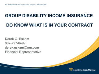 The Northwestern Mutual Life Insurance Company – Milwaukee, WI
GROUP DISABILITY INCOME INSURANCE
DO KNOW WHAT IS IN YOUR CONTRACT
Derek G. Eskam
307-797-6499
derek.eskam@nm.com
Financial Representative
 