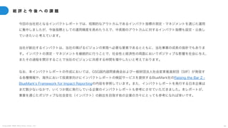 C o p y r i g h t 2 0 2 5 A m e K a z e T a i y o , I n c . 4 8
総 評 と 今 後 へ の 課 題
今回の当社初となるインパクトレポートでは、短期的なアウトカムであるインパクト指標の測定・マネジメントを通じた運用
に集中しましたが、今後指標としての運用精度を高めたうえで、中長期のアウトカムに対するインパクト指標も設定・公表し
ていきたいと考えています。
当社が創出するインパクトは、当社の掲げるビジョンの実現へ必要な要素であるとともに、当社事業の成長の指針でもありま
す。インパクトの測定・マネジメントを継続的に行うことで、社会性と経済性の両面においてポジティブな影響を社会に与え、
またその過程を開示することで当社のビジョンに共感する仲間を増やしたいと考えております。
なお、本インパクトレポートの作成においては、GSG国内諮問委員会および一般財団法人社会変革推進財団（SIIF）が発信す
る各種情報や、海外において投資家向けにインパクトレポートの検証サービスを提供するBlueMark社のRaising the Bar 2 -
BlueMarkʻs Framework for Impact Reportingの内容を参照しています。また、インパクトレポートを発行する日本企業は
まだ数少ないなかで、いくつか既に発行している企業のインパクトレポートも参考にさせていただきました。本レポートが、
事業を通じたポジティブな社会変化（インパクト）の創出を目指す他の企業の方々にとっても参考になれば幸いです。
 