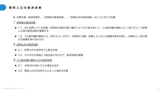 C o p y r i g h t 2 0 2 5 A m e K a z e T a i y o , I n c . 6 1
関 係 人 口 の 経 済 効 果
● 計算手順：経済効果を、「訪問時の経済効果」・「訪問以外の経済効果」の二つに分けて計算
1. 訪問時の経済効果
● 1-1 年に訪問している回数・訪問時の滞在日数で集計したクロス表を用いて、三大都市圏の関係人口（ 861万人）が訪問
した時の経済効果を概算する
● 1-2 三大都市圏の関係人口（ 861万人）の中で、訪問時に活動・就業している人の稼働日数を計算し、地域おこし協力隊
の支給額を掛け合わせる
2. 訪問以外の経済効果
● 2-1 訪問以外の項目別で人数を計算
● 2-2 それぞれの単価と人数を掛け合わせて、経済効果を概算
3. 三大都市圏の関係人口の経済効果
● 3-1 令和2年の861万人の場合を合計
● 3-2 関係人口が2000万人になった場合を計算
 