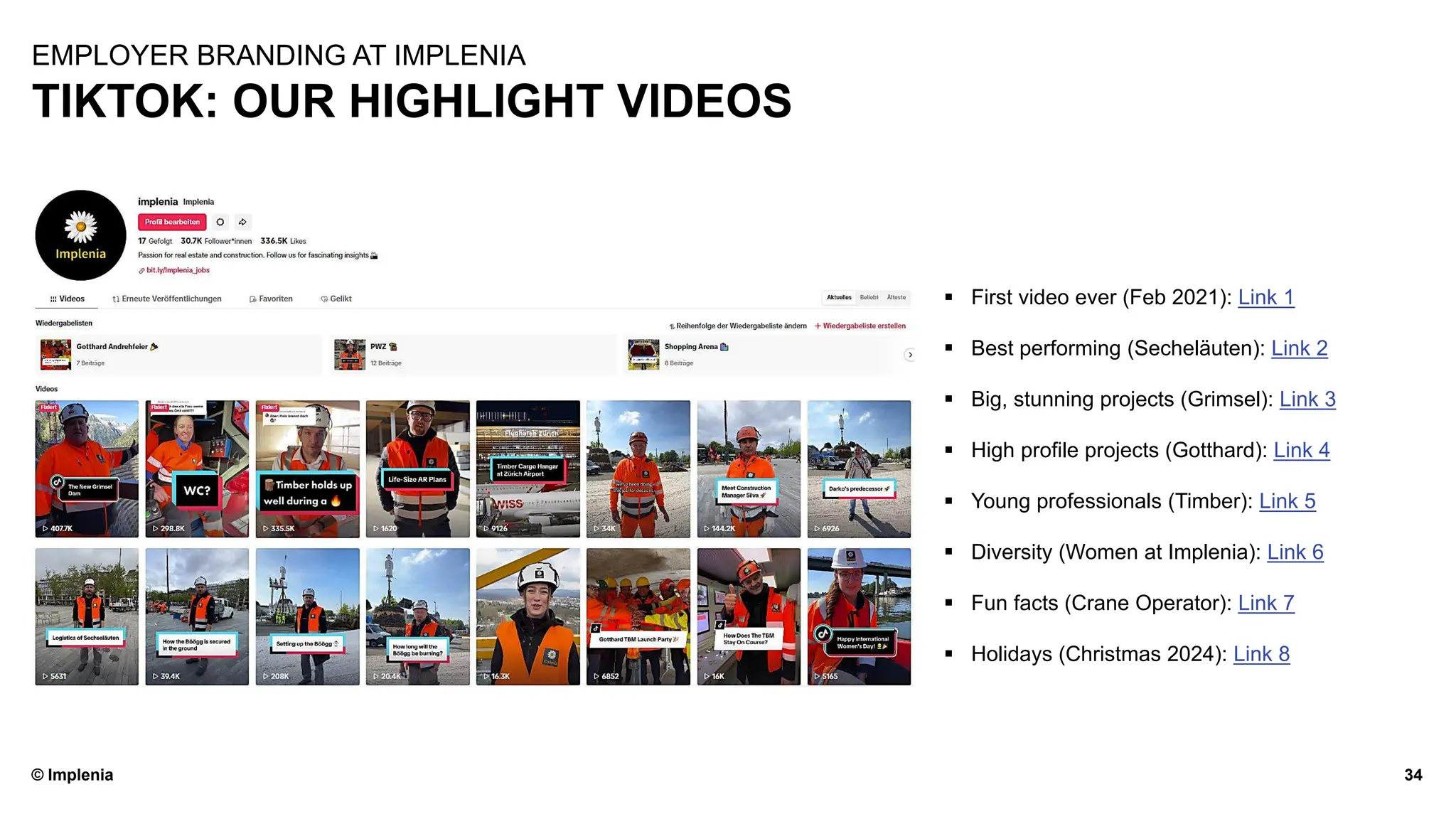 © Implenia
TIKTOK: OUR HIGHLIGHT VIDEOS
34
EMPLOYER BRANDING AT IMPLENIA
▪ First video ever (Feb 2021): Link 1
▪ Best performing (Secheläuten): Link 2
▪ Big, stunning projects (Grimsel): Link 3
▪ High profile projects (Gotthard): Link 4
▪ Young professionals (Timber): Link 5
▪ Diversity (Women at Implenia): Link 6
▪ Fun facts (Crane Operator): Link 7
▪ Holidays (Christmas 2024): Link 8
 