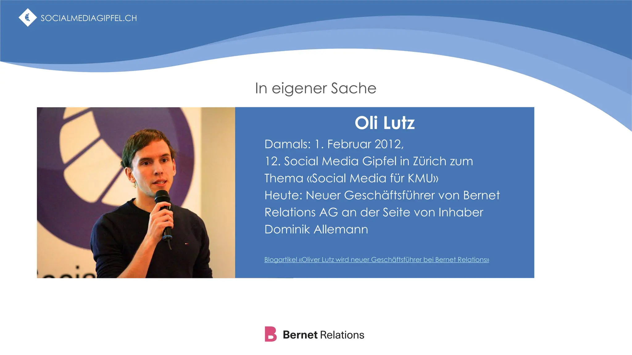 SOCIALMEDIAGIPFEL.CH
In eigener Sache
SOCIALMEDIAGIPFEL.CH
SOCIALMEDIAGIPFEL.CH
Oli Lutz
Damals: 1. Februar 2012,
12. Social Media Gipfel in Zürich zum
Thema «Social Media für KMU»
Heute: Neuer Geschäftsführer von Bernet
Relations AG an der Seite von Inhaber
Dominik Allemann
Blogartikel «Oliver Lutz wird neuer Geschäftsführer bei Bernet Relations»
 
