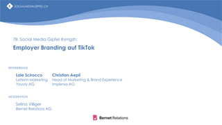 SOCIALMEDIAGIPFEL.CH
78. Social Media Gipfel #smgzh:
Employer Branding auf TikTok
Lale Scirocco
Leiterin Marketing
Yousty AG
Selina Villiger
Bernet Relations AG
MODERATION
REFERIERENDE
Christian Aepli
Head of Marketing & Brand Experience
Implenia AG
SOCIALMEDIAGIPFEL.CH
 