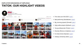 © Implenia
TIKTOK: OUR HIGHLIGHT VIDEOS
34
EMPLOYER BRANDING AT IMPLENIA
▪ First video ever (Feb 2021): Link 1
▪ Best performing (Secheläuten): Link 2
▪ Big, stunning projects (Grimsel): Link 3
▪ High profile projects (Gotthard): Link 4
▪ Young professionals (Timber): Link 5
▪ Diversity (Women at Implenia): Link 6
▪ Fun facts (Crane Operator): Link 7
▪ Holidays (Christmas 2024): Link 8
 