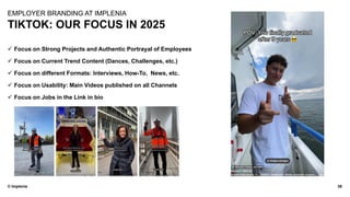 © Implenia
TIKTOK: OUR FOCUS IN 2025
38
EMPLOYER BRANDING AT IMPLENIA
✓ Focus on Strong Projects and Authentic Portrayal of Employees
✓ Focus on Current Trend Content (Dances, Challenges, etc.)
✓ Focus on different Formats: Interviews, How-To, News, etc.
✓ Focus on Usability: Main Videos published on all Channels
✓ Focus on Jobs in the Link in bio
 