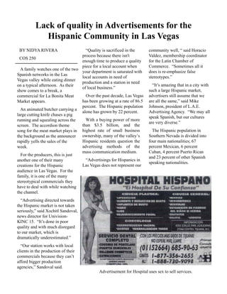 Lack of quality in Advertisements for the
Hispanic Community in Las Vegas
BY NIDYA RIVERA
COS 250
A family watches one of the two
Spanish networks in the Las
Vegas valley while eating dinner
community well, “ said Horacio
Valdez, membership coordinator
for the Latin Chamber of
Commerce. “Sometimes all it
does is re-emphasize false
stereotypes.”
Vegas valley while eating dinner
on a typical afternoon. As their
show comes to a break, a
commercial for La Bonita Meat
Market appears.
An animated butcher carrying a
l tti k if h i
“Quality is sacrificed in the
process because there isn't
enough time to produce a quality
piece for a local account when
your department is saturated with
local accounts in need of
production and a station in need
of local business.”
Over the past decade, Las Vegas
has been growing at a rate of 86.5
percent. The Hispanic population
alone has grown by 22 percent.
“It’s amazing that in a city with
such a large Hispanic market,
advertisers still assume that we
are all the same,” said Mike
Johnson, president of L.A.E.
Advertising Agency. “We may all
large cutting knife chases a pig
running and squealing across the
screen. The accordion theme
song for the meat market plays in
the background as the announcer
rapidly yells the sales of the
week
g y p g g y y
speak Spanish, but our cultures
are very diverse.”
week.
For the producers, this is just
another one of their many
creations for the Hispanic
audience in Las Vegas. For the
family, it is one of the many
t t i l i l th
With a buying power of more
than $3.5 billion, and the
highest rate of small business
ownership, many of the valley’s
Hispanic residents question the
advertising methods of the
mass communication medium.
“Advertisings for Hispanics in
Las Vegas does not represent our
The Hispanic population in
Southern Nevada is divided into
four main nationalities; 67
percent Mexican, 6 percent
Cuban, 4 percent Puerto Rican
and 23 percent of other Spanish
speaking nationalities.
stereotypical commercials they
have to deal with while watching
the channel.
“Advertising directed towards
the Hispanic market is not taken
seriously,” said Xochitl Sandoval,
news director for Univision-
KINC 15. “It’s done in poor
quality and with much disregard
to our market, which is
dramatically underestimated.”
“Our station works with local
clients in the production of their
commercials because they can’t
afford bigger production
agencies,” Sandoval said.
Advertisement for Hospital uses sex to sell services.
 