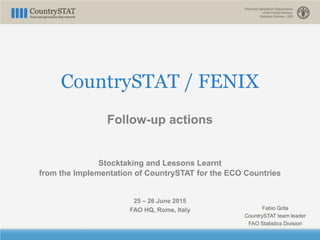CountrySTAT / FENIX
Follow-up actions
Stocktaking and Lessons Learnt
from the Implementation of CountrySTAT for the ECO Countries
25 – 26 June 2015
FAO HQ, Rome, Italy Fabio Grita
CountrySTAT team leader
FAO Statistics Division
 