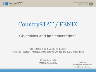 CountrySTAT / FENIX
Objectives and Implementations
Stocktaking and Lessons Learnt
from the Implementation of CountrySTAT for the ECO Countries
25 – 26 June 2015
FAO HQ, Rome, Italy Fabio Grita
CountrySTAT team leader
FAO Statistics Division
 