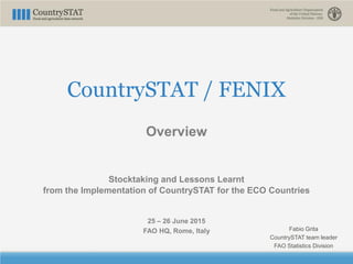 CountrySTAT / FENIX
Overview
Stocktaking and Lessons Learnt
from the Implementation of CountrySTAT for the ECO Countries
25 – 26 June 2015
FAO HQ, Rome, Italy Fabio Grita
CountrySTAT team leader
FAO Statistics Division
 