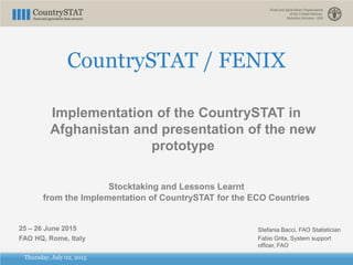 Thursday, July 02, 2015
CountrySTAT / FENIX
Implementation of the CountrySTAT in
Afghanistan and presentation of the new
prototype
Stocktaking and Lessons Learnt
from the Implementation of CountrySTAT for the ECO Countries
25 – 26 June 2015
FAO HQ, Rome, Italy
Stefania Bacci, FAO Statistician
Fabio Grita, System support
officer, FAO
 