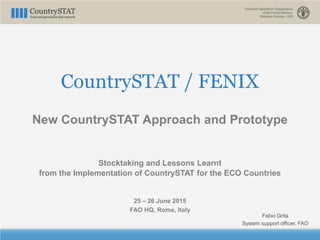 CountrySTAT / FENIX
New CountrySTAT Approach and Prototype
Stocktaking and Lessons Learnt
from the Implementation of CountrySTAT for the ECO Countries
25 – 26 June 2015
FAO HQ, Rome, Italy
Fabio Grita
System support officer, FAO
 
