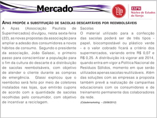 Mercado
Apas propõe a substituição de sacolas descartáveis por reembolsáveis
A     Apas     (Associação    Paulista     de   Sacolas
Supermercados) divulgou, nesta sexta-feira      O material utilizado para a confecção
(22), as novas propostas da associação para     das sacolas poderá ser de três tipos -
ampliar a adesão dos consumidores a novos       papel, biocompostável ou plástico verde
hábitos de consumo. Segundo o presidente        - e o valor cobrado ficará a critério dos
da associação, João Galassi, o primeiro         supermercados, variando entre R$ 0,07 e
passo para conscientizar a população para       R$ 0,25. A distribuição irá vigorar até 2014,
o fim da cultura do descarte é a distribuição   quando entra em vigor a Política Nacional de
de sacolas reembolsáveis, com objetivo          Resíduos Sólidos, momento em que serão
de atender o cliente durante as compras         utilizados apenas sacolas reutilizáveis. Além
de emergência.      Glassi explicou que o       das soluções com as empresas a proposta
reembolso será feito por meio de coletores      também prevê a realização de campanhas
instalados nas lojas, que emitirão cupons       educacionais com os consumidores e de
de acordo com a quantidade de sacolas           treinamento permanente dos colaboradores
recolhidas pelo consumidor, com objetivo        da rede.
de incentivar a reciclagem.                     (Cidademarketing – 23/06/2012)
 