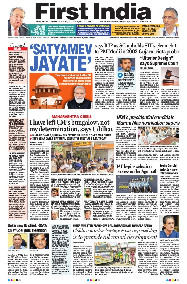 ‘SATYAMEV
JAYATE’
says BJP as SC upholds SIT’s clean chit
to PM Modi in 2002 Gujarat riots probe
New Delhi (PTI): “Saty-
amev Jayate” was the
unanimous reaction of
BJP leaders on Friday
after the Supreme Court
upheld the SIT’s clean
chit to PM Narendra
Modi and 63 others in
theGujaratriotsof 2002,
when he was the state’s
chief minister, and dis-
missed a plea by slain
Congress leader Ehsan
Jafri’s wife Zakia alleg-
ing a larger conspiracy
.
Union Ministers Anu-
rag Thakur and Smriti
Irani said, “Satyamev
Jayate” after the Su-
preme Court order.
BJP spokesperson
Sambit Patra also tweet-
ed the same expression.
BJP secretary Y Satya
Kumar claimed that
Congress’lastattemptto
malign Modi has fallen
flatandjusticeprevailed
as he cited the apex
court’s observation that
Jafri’s appeal was de-
void of merits and de-
served to be dismissed.
“Ulterior Design”,
says Supreme Court
First India Bureau
New Delhi: Dismiss-
ing the appeal against
the exoneration of PM
Narendra Modi in a
2002 Gujarat riots case
by the wife of a Con-
gress MP killed in the
violence, the Supreme
Court said on Friday
that it is “devoid of
merits” and filed “to
keep the pot boiling”.
The apex court,
while upholding the
SIT’s clean chit to
Modi and 63 others in
the 2002 riots, said it is
not open to holding
that the probe by the
Special Investigation
Team (SIT) in the case
has been deficient or
infirm. The court ob-
served that the SIT had
formed its opinion af-
ter considering all the
materials collated dur-
ing the investigation.
READ
Crucial
Crucial
INDIA FLIGHT-TESTS
SHIP-BORNE
WEAPON SYSTEM
ASPHALTED AT ` 6.05
CR FOR PM’S VISIT
B’LURU ROAD CAVES IN
RUPEE SETTLES AT
ALL-TIME LOW OF
78.33 AGAINST US$
SL GETS SHIPMENT
OF HUMANITARIAN
AID FROM INDIA
CARS IN INDIA TO GET
SAFETY RATING BASED
ON CRASH TESTS
Balasore: India on Friday
successfully flight-tested
the Vertical Launch Short
Range Surface to Air
Missile from a ship at
Integrated Test Range,
Chandipur, off the coast
of Odisha, an official
statement said. The
VL-SRSAM, a ship-borne
weapon system, is meant
for neutralising various
aerial threats at close
ranges.
Bengaluru: The fact that
a total of Rs 23.51 crore
was spent to lay asphalt
on Bengaluru roads
ahead of PM Narendra
Modi’s visit caused a ma-
jor embarrassment to the
Bengaluru civic body after
a portion of a road caved
in barely a day after it was
asphalted. Karnataka CM
Basavaraj Bommai has
now ordered a probe in
the matter.
Mumbai: The rupee on
Friday slipped 1 paisa
to close at its all-time
low of 78.33 against the
US dollar. At interbank
foreign exchange market,
the local currency opened
at 78.20 and finally set-
tled at its all-time low of
78.33, down 1 paisa from
its previous close. Rupee
witnessed an intra-day
high of 78.19 and a low
of 78.35 against the US$.
Colombo: India on
Friday handed over
to Sri Lanka a large
humanitarian assistance
consignment worth
more than SLR 3 billion,
as the island nation
grappled with the worst
economic crisis. The
consignment comprised
14,700 Metric tonnes
(MT) of rice, 250 MT of
milk powder and 38 MT
of medicines.
New Delhi: Union Minis-
ter Nitin Gadkari on Friday
said he has approved the
draft GSR notification for
Bharat NCAP or New Car
Assessment Programme.
Like other safety watch-
dogs across the world,
the Bharat NCAP will test
the crashworthiness of
automobiles sold in India
by giving them star ratings
based on their perfor-
mance in crash tests.
Anurag Thakur
@Anurag_Office
Satyamev Jayate!
Supreme Court gives a clean
chit and has dismissed
the plea filed by Zakia Jafri
challenging the SC-appointed
SIT report on post-Godhra
violence in Gujarat.
Children priceless heritage & our responsibility
is to provide all round development
Naresh Sharma
Jaipur: Chief Minister
Ashok Gehlot flagged
-off vehicles equipped
with the publicity sys-
tem for Bal Sanrakshan
Sankalp Yatra from his
official residence on
Friday. The Chief Min-
ister said that pro-
grammes being run by
the State Government
for child protection will
be informed in detail
through this yatra in
140 gram panchayats of
7 districts so that people
up to villages and ham-
lets are made aware of
the child rights and no
child remains deprived
of the welfare schemes
of the government. On
Friday, Gehlot ad-
dressed a programme
organized by Child Em-
powerment Depart-
ment, UNICEF and
Pink City Cycle Rick-
shaw Chalak Sansthan.
Turn to P8
CHIEF MINISTER FLAGS-OFF BAL SANRAKSHAN SANKALP YATRA
CM Ashok Gehlot flags off publicity vehicles for Bal Sanrakshan
Sankalp Yatra from CMR on Friday. Mamta Bhupesh, Sangeeta
Beniwal, Pukhraj Parashar, Rafeek Khan, Dr Isabelle Bardem, and
others are also seen.
MAHARASHTRA CRISIS
I have left CM’s bungalow, not
my determination, says Uddhav
Aishwary Pradhan &
Shivendra Parmar
Mumbai/Guwahati:
Shiv Sena president and
Maharashtra CM Ud-
dhav Thackeray on Fri-
day reached out to the
functionaries of his
party
, which is battling a
rebellion, and sought to
allay fears surrounding
the survival of his party
and MVA government.
The Sena has been wit-
nessing the rebellion
within the party after
Eknath Shinde broke
away and formed a rebel
groupwiththesupportof
several MLAs. Shinde is
currentlycampingwithat
least 38 rebel Sena MLAs
and 10 independents in
Guwahati.Hehasclaimed
thatthefactionledbyhim
is the “real Shiv Sena”.
In his virtual address
to party’s district unit
chiefs and ‘sampark pra-
mukhs’ at the Shiv Sena
Bhavan at Dadar in
Mumbai, CM Thackeray
said he may have vacat-
ed the chief minister’s
officialresidence,buthis
determination is intact.
Amid the ongoing Maharashtra crisis, Shiv
Sena MP Sanjay Raut on Friday alleged that
a Union Minister is threatening
NCP chief Sharad Pawar. “Threats
are being given to Sharad Pawar
ji by a Central minister. Do such
threats have the support of Modi
Ji and Amit Shah Ji?” said Raut.
UNION MINISTER THREATENING
NCP CHIEF PAWAR, SAYS RAUT
The Shiv Sena suffered yet another setback
as one more party MLA has joined the camp
of rebel Eknath Shinde in Assam.
A video of MLA Dilip Lande enter-
ing a hotel in Guwahati, where
the rebels have been camping for
past some days, was shared by
Shinde’s office here on Friday.
ONE MORE SENA MLA JOINS
REBEL EKNATH SHINDE’S CAMP
Objecting to Legislative Assembly Deputy
Speaker Narhari Zirwal’s approval to the
appointment of Shiv Sena MLA
Ajay Chaudhary as the party’s
new group leader in the House,
two pro-BJP independent legis-
lators in Maharashtra on Friday
demanded Zirwal’s removal.
REMOVE MAHA ASSEMBLY DY
SPEAKER ZIRWAL: 2 IND MLAS
Assam CM Himanta Biswa Sarma on Friday
sought to downplay the camping of Ma-
harashtra’s rebel Sena MLAs in
his state saying all “tourists” are
welcome there”. He said he has
nothing to do with Maharashtra
politics where Uddhav govt is at
stake due to rebellion by 38 MLAs.
ALL ‘TOURISTS’ ARE WELCOME
IN ASSAM, SAYS CM HIMANTA
l SHARAD PAWAR, UDDHAV THACKERAY IN HUDDLE OVER MVA CRISIS
l SHIV SENA CALLS NATIONAL EXECUTIVE MEET AT 1 P.M. TODAY
Police personnel deployed outside the Shiv Sena Bhavan at Dadar in Mumbai, on Friday. —PHOTO BY PTI
NDA’s presidential candidate
Murmu files nomination papers
New Delhi (ANI): The
presidential candidate
nominated by the BJP-
led NDA, Draupadi
Murmu on Friday filed
her nomination papers
at the Parliament Li-
brary Building.
PM Narendra Modi
proposed her name for
the nomination, which
was seconded by De-
fence Minister Rajnath
Singh. The second set
of proposers were the
chief ministers of BJP-
ruled states, the third
proposers were MLAs
andMPsfromHimachal
and Haryana and the
fourth set were MLAs
and MPs from Gujarat.
NDA’s Presidential candidate Draupadi Murmu with PM Narendra
Modi, Defence Minister Rajnath Singh and Home Minister Amit
Shah during filing her nomination papers, in New Delhi on Friday.
IAF begins selection
process under Agnipath
New Delhi (PTI): The
recruitment process in
the Indian Air Force un-
der Agnipath scheme
got underway on Friday
with the opening of the
registration window, a
week after violent pro-
tests rocked several
states. “Registration
window to apply for
#Agniveervayuisopera-
tionalfrom10amtoday
,”
the IAF said on Twitter.
Unveiling the Agnipath
scheme on June 14, the
govt had said youth be-
tweentheagesof 17-and-
a-half and 21 years
would be inducted for a
four-year tenure, while
25% of them will be sub-
sequently inducted for
regular service.
Sonia Gandhi
inducts 4 new
CWC members
Deka new IB chief, R&AW
chief Goel gets extension
New Delhi (PTI): Sen-
ior IPS officer Tapan
Kumar Deka was on Fri-
day appointed Intelli-
gence Bureau chief, re-
placing Arvind Kumar
whose extended tenure
ends on June 30. Deka,
who has been handling
the operations wing of
the IB, takes over as the
new chief for two years.
Meanwhile, the ten-
ure of Samant Goel,
who has been heading
the Research and Anal-
ysis Wing (R&AW), has
been extended by one
more year, the ministry
said in another order.
New Delhi: Former
HaryanaCongresschief
Kumari Selja and Rajya
Sabha member Ab-
hishek Manu Singhvi
are among four new
memberswhohavebeen
nominated to the Con-
gress Working Commit-
tee (CWC) by the party
president Sonia Gandhi.
T Subbarami Reddy
from Andhra Pradesh
and former Uttar
Pradesh Congress chief
Ajay Kumar Lallu have
been elevated to the
CWC as a permanent
invitee and a special in-
vitee respectively
.
The new appoint-
ments also reflect an at-
tempt to carefully bal-
ance inner party politi-
cal equation. While Sin-
ghvi has been elevated
in recognition of his
contribution to and han-
dling of legal issues,
Selja, a loyalist of the
Gandhi family
, has been
brought in as a counter
to former Haryana
Chief Minister Bhupin-
der Singh Hooda.
www.firstindia.co.in I https://firstindia.co.in/epapers/jaipur I twitter.com/thefirstindia I facebook.com/thefirstindia I instagram.com/thefirstindia
OUR EDITIONS: JAIPUR, LUCKNOW, NEW DELHI & MUMBAI BSE SENSEX 52727.98 462.26 | NSE NIFTY 15,699.25 142.60
United Nations Secretary-General An-
tonio Guterres warned on Friday that
the world faces catastrophe because
of the growing shortage of food around
the globe.
Niti Aayog CEO Amitabh Kant, who
is set to leave the govt think tank at
June end, will be replaced by Para-
meswaran Iyer, former secy of Ministry
of Drinking Water and Sanitation.
JAIPUR l SATURDAY, JUNE 25, 2022 l Pages 12 l 3.00 RNI NO. RAJENG/2019/77764 l Vol 4 l Issue No. 19
ACB TEAM PELTED
WITH STONES AS IT
ARRIVES TO NAB
ABSCONDING COP
Dholpur: An Anti
Corruption Bureau team
was pelted with stones
here on Thursday night
when it turned up to
arrest a head constable
who has been evading
arrest in a bribery
case for the past year,
police said on Friday.
ACB DSP Amarchand
and two constables
suffered injuries in
the stone-pelting.
The Nihalganj police
has registered a case
against over 30 people,
including relatives
and neighbours of the
accused head constable
in this regard. P7
UN CHIEF
WARNS OF
GLOBAL FOOD
SHORTAGE
PARAMESWARAN
IYER TO TAKE
OVER AS NITI
AAYOG CEO
5 KILLED IN AFGHANISTAN EARTHQUAKE
State media said on Friday at least five people
were killed when another, smaller earthquake
struck an area of eastern Afghanistan that ex-
perienced a devastating quake earlier this week.
TheapexcourtobservedthattheSIT
hadformeditsopinionafter
consideringallthematerials
collatedduringtheinvestigation
Tapan Kumar Deka Samant Goel
 
