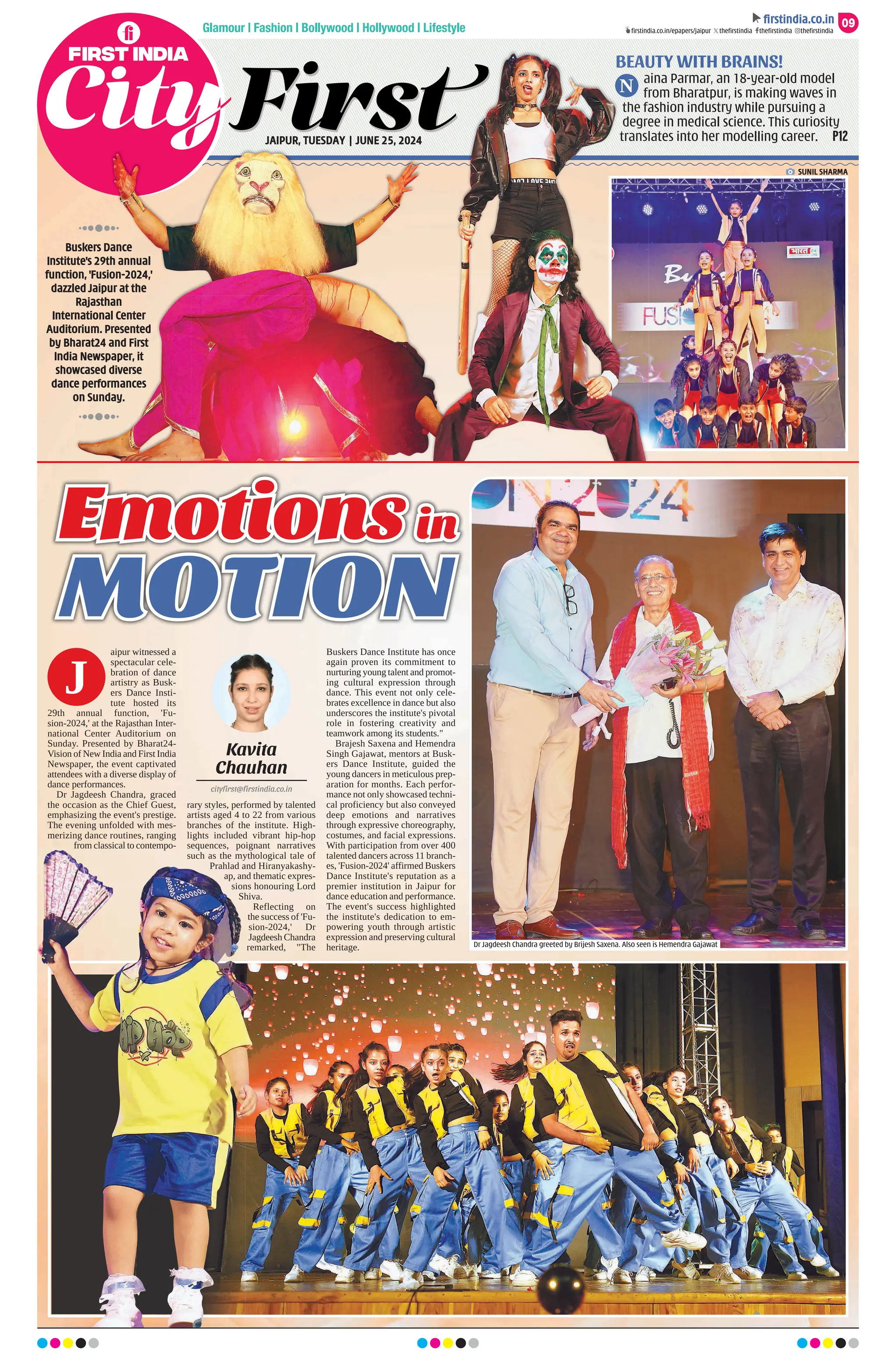 Glamour | Fashion | Bollywood | Hollywood | Lifestyle
BEAUTY WITH BRAINS!
aina Parmar, an 18-year-old model
from Bharatpur, is making waves in
the fashion industry while pursuing a
degree in medical science. This curiosity
translates into her modelling career. P12
N
09
ﬁrstindia.co.in
ﬁrstindia.co.in/epapers/jaipur theﬁrstindia theﬁrstindia theﬁrstindia
aipur witnessed a
spectacular cele-
bration of dance
artistry as Busk-
ers Dance Insti-
tute hosted its
29th annual function, 'Fu-
sion-2024,' at the Rajasthan Inter-
national Center Auditorium on
Sunday. Presented by Bharat24-
Vision of New India and First India
Newspaper, the event captivated
attendees with a diverse display of
dance performances.
Dr Jagdeesh Chandra, graced
the occasion as the Chief Guest,
emphasizing the event's prestige.
The evening unfolded with mes-
merizing dance routines, ranging
from classical to contempo-
rary styles, performed by talented
artists aged 4 to 22 from various
branches of the institute. High-
lights included vibrant hip-hop
sequences, poignant narratives
such as the mythological tale of
Prahlad and Hiranyakashy-
ap, and thematic expres-
sions honouring Lord
Shiva.
Reflecting on
the success of 'Fu-
sion-2024,' Dr
Jagdeesh Chandra
remarked, The
Buskers Dance Institute has once
again proven its commitment to
nurturing young talent and promot-
ing cultural expression through
dance. This event not only cele-
brates excellence in dance but also
underscores the institute's pivotal
role in fostering creativity and
teamwork among its students.
Brajesh Saxena and Hemendra
Singh Gajawat, mentors at Busk-
ers Dance Institute, guided the
young dancers in meticulous prep-
aration for months. Each perfor-
mance not only showcased techni-
cal proficiency but also conveyed
deep emotions and narratives
through expressive choreography,
costumes, and facial expressions.
With participation from over 400
talented dancers across 11 branch-
es, 'Fusion-2024' affirmed Buskers
Dance Institute's reputation as a
premier institution in Jaipur for
dance education and performance.
The event's success highlighted
the institute's dedication to em-
powering youth through artistic
expression and preserving cultural
heritage.
Kavita
Chauhan
cityfirst@firstindia.co.in
J
JAIPUR, TUESDAY | JUNE 25, 2024
BEAUTY WITH BRAINS!
BEAUTY WITH BRAINS!
aina Parmar, an 18-year-old model
aina Parmar, an 18-year-old model
from Bharatpur, is making waves in
from Bharatpur, is making waves in
the fashion industry while pursuing a
the fashion industry while pursuing a
degree in medical science. This curiosity
degree in medical science. This curiosity
translates into her modelling career.
translates into her modelling career.
N
SUNIL SHARMA
Dr Jagdeesh Chandra greeted by Brijesh Saxena. Also seen is Hemendra Gajawat
Buskers Dance
Institute's 29th annual
function, 'Fusion-2024,'
dazzled Jaipur at the
Rajasthan
International Center
Auditorium. Presented
by Bharat24 and First
India Newspaper, it
showcased diverse
dance performances
on Sunday.
 