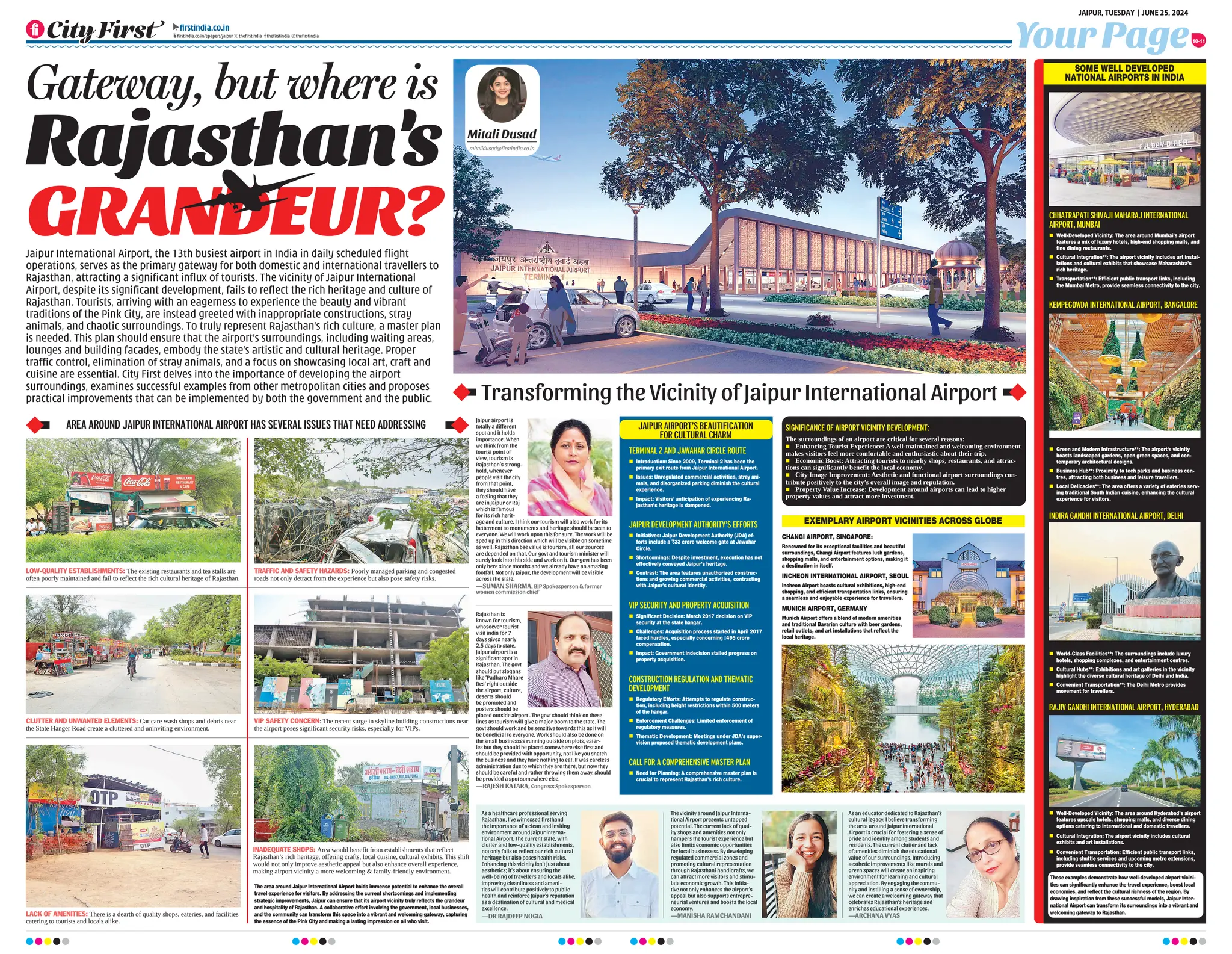 Your Page
JAIPUR, TUESDAY | JUNE 25, 2024
firstindia.co.in
firstindia.co.in/epapers/jaipur thefirstindia thefirstindia thefirstindia
10-11
Transforming the Vicinity of Jaipur International Airport
CHHATRAPATI SHIVAJI MAHARAJ INTERNATIONAL
AIRPORT, MUMBAI
n Well-Developed Vicinity: The area around Mumbai’s airport
features a mix of luxury hotels, high-end shopping malls, and
fine dining restaurants.
n Cultural Integration**: The airport vicinity includes art instal-
lations and cultural exhibits that showcase Maharashtra’s
rich heritage.
n Transportation**: Efficient public transport links, including
the Mumbai Metro, provide seamless connectivity to the city.
KEMPEGOWDA INTERNATIONAL AIRPORT, BANGALORE
n Green and Modern Infrastructure**: The airport's vicinity
boasts landscaped gardens, open green spaces, and con-
temporary architectural designs.
n Business Hub**: Proximity to tech parks and business cen-
tres, attracting both business and leisure travellers.
n Local Delicacies**: The area offers a variety of eateries serv-
ing traditional South Indian cuisine, enhancing the cultural
experience for visitors.
SOME WELL DEVELOPED
NATIONAL AIRPORTS IN INDIA
These examples demonstrate how well-developed airport vicini-
ties can significantly enhance the travel experience, boost local
economies, and reflect the cultural richness of the region. By
drawing inspiration from these successful models, Jaipur Inter-
national Airport can transform its surroundings into a vibrant and
welcoming gateway to Rajasthan.
The area around Jaipur International Airport holds immense potential to enhance the overall
travel experience for visitors. By addressing the current shortcomings and implementing
strategic improvements, Jaipur can ensure that its airport vicinity truly reflects the grandeur
and hospitality of Rajasthan. A collaborative effort involving the government, local businesses,
and the community can transform this space into a vibrant and welcoming gateway, capturing
the essence of the Pink City and making a lasting impression on all who visit.
Jaipur International Airport, the 13th busiest airport in India in daily scheduled flight
operations, serves as the primary gateway for both domestic and international travellers to
Rajasthan, attracting a significant influx of tourists. The vicinity of Jaipur International
Airport, despite its significant development, fails to reflect the rich heritage and culture of
Rajasthan. Tourists, arriving with an eagerness to experience the beauty and vibrant
traditions of the Pink City, are instead greeted with inappropriate constructions, stray
animals, and chaotic surroundings. To truly represent Rajasthan’s rich culture, a master plan
is needed. This plan should ensure that the airport’s surroundings, including waiting areas,
lounges and building facades, embody the state’s artistic and cultural heritage. Proper
traffic control, elimination of stray animals, and a focus on showcasing local art, craft and
cuisine are essential. City First delves into the importance of developing the airport
surroundings, examines successful examples from other metropolitan cities and proposes
practical improvements that can be implemented by both the government and the public.
Rajasthan's
GRANDEUR?
LOW-QUALITY ESTABLISHMENTS: The existing restaurants and tea stalls are
often poorly maintained and fail to reflect the rich cultural heritage of Rajasthan.
TRAFFIC AND SAFETY HAZARDS: Poorly managed parking and congested
roads not only detract from the experience but also pose safety risks.
VIP SAFETY CONCERN: The recent surge in skyline building constructions near
the airport poses significant security risks, especially for VIPs.
INADEQUATE SHOPS: Area would benefit from establishments that reflect
Rajasthan’s rich heritage, offering crafts, local cuisine, cultural exhibits. This shift
would not only improve aesthetic appeal but also enhance overall experience,
making airport vicinity a more welcoming  family-friendly environment.
LACK OF AMENITIES: There is a dearth of quality shops, eateries, and facilities
catering to tourists and locals alike.
CLUTTER AND UNWANTED ELEMENTS: Car care wash shops and debris near
the State Hanger Road create a cluttered and uninviting environment.
AREA AROUND JAIPUR INTERNATIONAL AIRPORT HAS SEVERAL ISSUES THAT NEED ADDRESSING
Mitali Dusad
mitalidusad@firstindia.co.in
As a healthcare professional serving
Rajasthan, I've witnessed firsthand
the importance of a clean and inviting
environment around Jaipur Interna-
tional Airport. The current state, with
clutter and low-quality establishments,
not only fails to reflect our rich cultural
heritage but also poses health risks.
Enhancing this vicinity isn't just about
aesthetics; it's about ensuring the
well-being of travellers and locals alike.
Improving cleanliness and ameni-
ties will contribute positively to public
health and reinforce Jaipur's reputation
as a destination of cultural and medical
excellence.
—DR RAJDEEP NOGIA
The vicinity around Jaipur Interna-
tional Airport presents untapped
potential. The current lack of qual-
ity shops and amenities not only
hampers the tourist experience but
also limits economic opportunities
for local businesses. By developing
regulated commercial zones and
promoting cultural representation
through Rajasthani handicrafts, we
can attract more visitors and stimu-
late economic growth. This initia-
tive not only enhances the airport’s
appeal but also supports entrepre-
neurial ventures and boosts the local
economy.
—MANISHA RAMCHANDANI
As an educator dedicated to Rajasthan’s
cultural legacy, I believe transforming
the area around Jaipur International
Airport is crucial for fostering a sense of
pride and identity among students and
residents. The current clutter and lack
of amenities diminish the educational
value of our surroundings. Introducing
aesthetic improvements like murals and
green spaces will create an inspiring
environment for learning and cultural
appreciation. By engaging the commu-
nity and instilling a sense of ownership,
we can create a welcoming gateway that
celebrates Rajasthan’s heritage and
enriches educational experiences.
—ARCHANA VYAS
Rajasthan is
known for tourism,
whosoever tourist
visit india for 7
days gives nearly
2.5 days to state.
Jaipur airport is a
significant spot in
Rajasthan. The govt
should put slogans
like ‘Padharo Mhare
Des’ right outside
the airport, culture,
deserts should
be promoted and
posters should be
placed outside airport . The govt should think on these
lines as tourism will give a major boom to the state. The
govt should work and be sensitive towards this as it will
be beneficial to everyone. Work should also be done on
the small businesses running outside on plots, eater-
ies but they should be placed somewhere else first and
should be provided with opportunity, not like you snatch
the business and they have nothing to eat. It was careless
administration due to which they are there, but now they
should be careful and rather throwing them away, should
be provided a spot somewhere else.
—RAJESH KATARA, Congress Spokesperson
Jaipur airport is
totally a different
spot and it holds
importance. When
we think from the
tourist point of
view, tourism is
Rajasthan’s strong-
hold, whenever
people visit the city
from that point,
they should have
a feeling that they
are in Jaipur or Raj
which is famous
for its rich herit-
age and culture. I think our tourism will also work for its
betterment so monuments and heritage should be seen to
everyone. We will work upon this for sure. The work will be
sped up in this direction which will be visible on sometime
as well. Rajasthan bse value is tourism, all our sources
are depended on that. Our govt and tourism minister will
surely look into this side and work on it. Our govt has been
only here since months and we already have an amazing
footfall. Not only Jaipur, the development will be visible
across the state.
­—SUMAN SHARMA, BJP Spokesperson  former
women commission chief
SIGNIFICANCE OF AIRPORT VICINITY DEVELOPMENT:
The surroundings of an airport are critical for several reasons:
n Enhancing Tourist Experience: A well-maintained and welcoming environment
makes visitors feel more comfortable and enthusiastic about their trip.
n Economic Boost: Attracting tourists to nearby shops, restaurants, and attrac-
tions can significantly benefit the local economy.
n City Image Improvement: Aesthetic and functional airport surroundings con-
tribute positively to the city’s overall image and reputation.
n Property Value Increase: Development around airports can lead to higher
property values and attract more investment.
RAJIV GANDHI INTERNATIONAL AIRPORT, HYDERABAD
n Well-Developed Vicinity: The area around Hyderabad’s airport
features upscale hotels, shopping malls, and diverse dining
options catering to international and domestic travellers.
n Cultural Integration: The airport vicinity includes cultural
exhibits and art installations.
n Convenient Transportation: Efficient public transport links,
including shuttle services and upcoming metro extensions,
provide seamless connectivity to the city.
EXEMPLARY AIRPORT VICINITIES ACROSS GLOBE
CHANGI AIRPORT, SINGAPORE:
Renowned for its exceptional facilities and beautiful
surroundings, Changi Airport features lush gardens,
shopping malls, and entertainment options, making it
a destination in itself.
INCHEON INTERNATIONAL AIRPORT, SEOUL
Incheon Airport boasts cultural exhibitions, high-end
shopping, and efficient transportation links, ensuring
a seamless and enjoyable experience for travellers.
MUNICH AIRPORT, GERMANY
Munich Airport offers a blend of modern amenities
and traditional Bavarian culture with beer gardens,
retail outlets, and art installations that reflect the
local heritage.
INDIRA GANDHI INTERNATIONAL AIRPORT, DELHI
n World-Class Facilities**: The surroundings include luxury
hotels, shopping complexes, and entertainment centres.
n Cultural Hubs**: Exhibitions and art galleries in the vicinity
highlight the diverse cultural heritage of Delhi and India.
n Convenient Transportation**: The Delhi Metro provides
movement for travellers.
Gateway, but where is
TERMINAL 2 AND JAWAHAR CIRCLE ROUTE
n Introduction: Since 2009, Terminal 2 has been the
primary exit route from Jaipur International Airport.
n Issues: Unregulated commercial activities, stray ani-
mals, and disorganized parking diminish the cultural
experience.
n Impact: Visitors' anticipation of experiencing Ra-
jasthan's heritage is dampened.
JAIPUR DEVELOPMENT AUTHORITY'S EFFORTS
n Initiatives: Jaipur Development Authority (JDA) ef-
forts include a `33 crore welcome gate at Jawahar
Circle.
n Shortcomings: Despite investment, execution has not
effectively conveyed Jaipur’s heritage.
n Contrast: The area features unauthorized construc-
tions and growing commercial activities, contrasting
with Jaipur’s cultural identity.
VIP SECURITY AND PROPERTY ACQUISITION
n Significant Decision: March 2017 decision on VIP
security at the state hangar.
n Challenges: Acquisition process started in April 2017
faced hurdles, especially concerning ₹495 crore
compensation.
n Impact: Government indecision stalled progress on
property acquisition.
CONSTRUCTION REGULATION AND THEMATIC
DEVELOPMENT
n Regulatory Efforts: Attempts to regulate construc-
tion, including height restrictions within 500 meters
of the hangar.
n Enforcement Challenges: Limited enforcement of
regulatory measures.
n Thematic Development: Meetings under JDA’s super-
vision proposed thematic development plans.
CALL FOR A COMPREHENSIVE MASTER PLAN
n Need for Planning: A comprehensive master plan is
crucial to represent Rajasthan’s rich culture.
JAIPUR AIRPORT’S BEAUTIFICATION
FOR CULTURAL CHARM
 