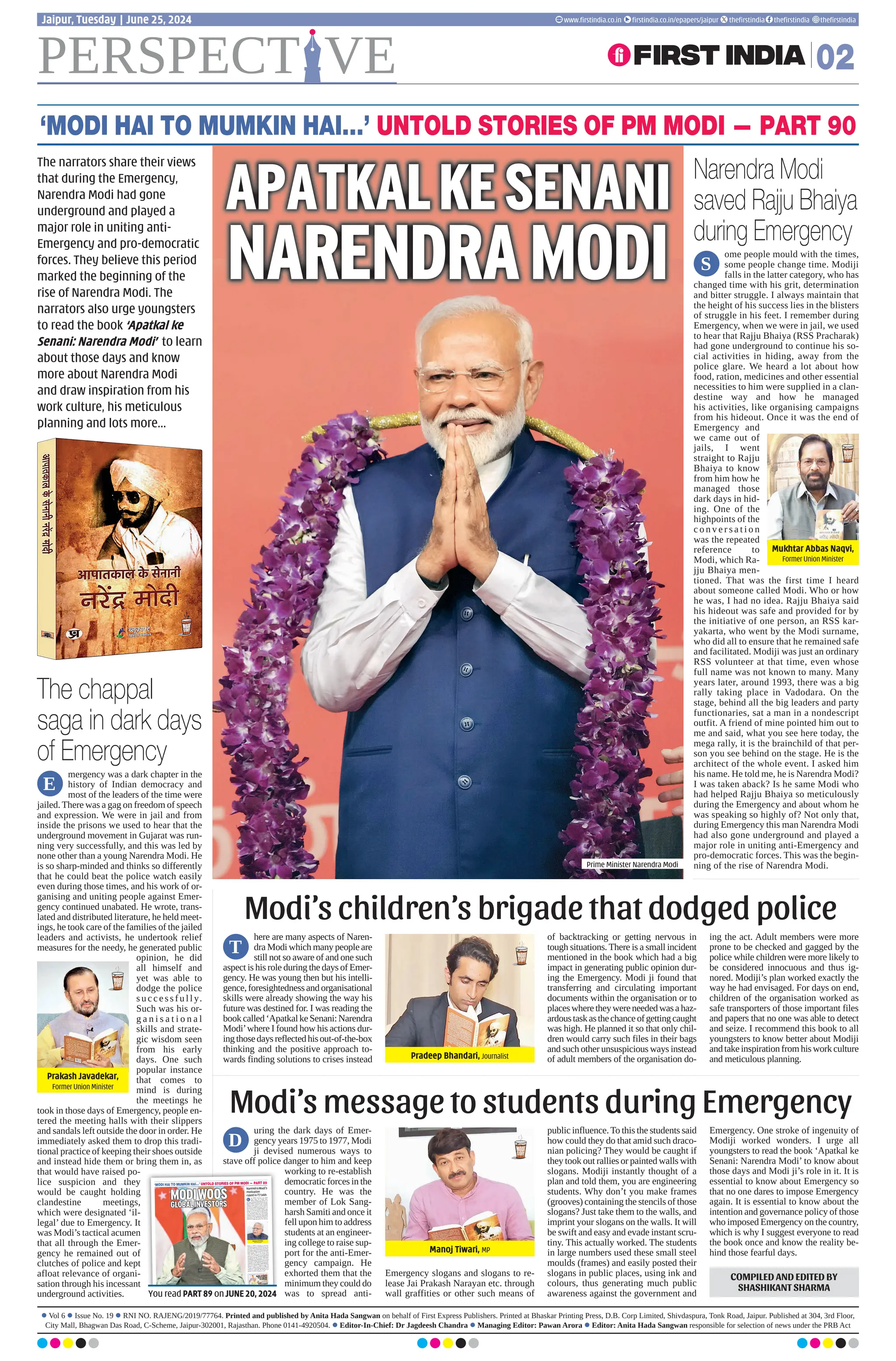 PERSPECT VE 02
Jaipur, Tuesday | June 25, 2024 www.ﬁrstindia.co.in ﬁrstindia.co.in/epapers/jaipur theﬁrstindia theﬁrstindia theﬁrstindia
‘MODI HAI TO MUMKIN HAI…’ UNTOLD STORIES OF PM MODI — PART 90
mergency was a dark chapter in the
history of Indian democracy and
most of the leaders of the time were
jailed. There was a gag on freedom of speech
and expression. We were in jail and from
inside the prisons we used to hear that the
underground movement in Gujarat was run-
ning very successfully, and this was led by
none other than a young Narendra Modi. He
is so sharp-minded and thinks so differently
that he could beat the police watch easily
even during those times, and his work of or-
ganising and uniting people against Emer-
gency continued unabated. He wrote, trans-
lated and distributed literature, he held meet-
ings, he took care of the families of the jailed
leaders and activists, he undertook relief
measures for the needy, he generated public
opinion, he did
all himself and
yet was able to
dodge the police
s u c c e s s f u l l y.
Such was his or-
g a n i s a t i o n a l
skills and strate-
gic wisdom seen
from his early
days. One such
popular instance
that comes to
mind is during
the meetings he
took in those days of Emergency, people en-
tered the meeting halls with their slippers
and sandals left outside the door in order. He
immediately asked them to drop this tradi-
tional practice of keeping their shoes outside
and instead hide them or bring them in, as
that would have raised po-
lice suspicion and they
would be caught holding
clandestine meetings,
which were designated ‘il-
legal’ due to Emergency. It
was Modi’s tactical acumen
that all through the Emer-
gency he remained out of
clutches of police and kept
afloat relevance of organi-
sation through his incessant
underground activities.
ome people mould with the times,
some people change time. Modiji
falls in the latter category, who has
changed time with his grit, determination
and bitter struggle. I always maintain that
the height of his success lies in the blisters
of struggle in his feet. I remember during
Emergency, when we were in jail, we used
to hear that Rajju Bhaiya (RSS Pracharak)
had gone underground to continue his so-
cial activities in hiding, away from the
police glare. We heard a lot about how
food, ration, medicines and other essential
necessities to him were supplied in a clan-
destine way and how he managed
his activities, like organising campaigns
from his hideout. Once it was the end of
Emergency and
we came out of
jails, I went
straight to Rajju
Bhaiya to know
from him how he
managed those
dark days in hid-
ing. One of the
highpoints of the
c o n v e r s a t i o n
was the repeated
reference to
Modi, which Ra-
jju Bhaiya men-
tioned. That was the first time I heard
about someone called Modi. Who or how
he was, I had no idea. Rajju Bhaiya said
his hideout was safe and provided for by
the initiative of one person, an RSS kar-
yakarta, who went by the Modi surname,
who did all to ensure that he remained safe
and facilitated. Modiji was just an ordinary
RSS volunteer at that time, even whose
full name was not known to many. Many
years later, around 1993, there was a big
rally taking place in Vadodara. On the
stage, behind all the big leaders and party
functionaries, sat a man in a nondescript
outfit. A friend of mine pointed him out to
me and said, what you see here today, the
mega rally, it is the brainchild of that per-
son you see behind on the stage. He is the
architect of the whole event. I asked him
his name. He told me, he is Narendra Modi?
I was taken aback? Is he same Modi who
had helped Rajju Bhaiya so meticulously
during the Emergency and about whom he
was speaking so highly of? Not only that,
during Emergency this man Narendra Modi
had also gone underground and played a
major role in uniting anti-Emergency and
pro-democratic forces. This was the begin-
ning of the rise of Narendra Modi.
here are many aspects of Naren-
dra Modi which many people are
still not so aware of and one such
aspect is his role during the days of Emer-
gency. He was young then but his intelli-
gence,foresightednessandorganisational
skills were already showing the way his
future was destined for. I was reading the
bookcalled‘ApatkalkeSenani:Narendra
Modi’where I found how his actions dur-
ingthosedaysreflectedhisout-of-the-box
thinking and the positive approach to-
wards finding solutions to crises instead
of backtracking or getting nervous in
tough situations. There is a small incident
mentioned in the book which had a big
impact in generating public opinion dur-
ing the Emergency. Modi ji found that
transferring and circulating important
documents within the organisation or to
placeswheretheywereneededwasahaz-
ardoustaskasthechanceofgettingcaught
was high. He planned it so that only chil-
dren would carry such files in their bags
and such other unsuspicious ways instead
of adult members of the organisation do-
ing the act. Adult members were more
prone to be checked and gagged by the
police while children were more likely to
be considered innocuous and thus ig-
nored. Modiji’s plan worked exactly the
way he had envisaged. For days on end,
children of the organisation worked as
safe transporters of those important files
and papers that no one was able to detect
and seize. I recommend this book to all
youngsters to know better about Modiji
and take inspiration from his work culture
and meticulous planning.
uring the dark days of Emer-
gency years 1975 to 1977, Modi
ji devised numerous ways to
stave off police danger to him and keep
working to re-establish
democratic forces in the
country. He was the
member of Lok Sang-
harsh Samiti and once it
fell upon him to address
students at an engineer-
ing college to raise sup-
port for the anti-Emer-
gency campaign. He
exhorted them that the
minimum they could do
was to spread anti-
Emergency slogans and slogans to re-
lease Jai Prakash Narayan etc. through
wall graffities or other such means of
public influence.To this the students said
how could they do that amid such draco-
nian policing? They would be caught if
they took out rallies or painted walls with
slogans. Modiji instantly thought of a
plan and told them, you are engineering
students. Why don’t you make frames
(grooves) containing the stencils of those
slogans? Just take them to the walls, and
imprint your slogans on the walls. It will
be swift and easy and evade instant scru-
tiny. This actually worked. The students
in large numbers used these small steel
moulds (frames) and easily posted their
slogans in public places, using ink and
colours, thus generating much public
awareness against the government and
Emergency. One stroke of ingenuity of
Modiji worked wonders. I urge all
youngsters to read the book ‘Apatkal ke
Senani: Narendra Modi’ to know about
those days and Modi ji’s role in it. It is
essential to know about Emergency so
that no one dares to impose Emergency
again. It is essential to know about the
intention and governance policy of those
who imposed Emergency on the country,
which is why I suggest everyone to read
the book once and know the reality be-
hind those fearful days.
Pradeep Bhandari, Journalist
Manoj Tiwari, MP
D
E
S
T
Modi’s children’s brigade that dodged police
Modi’s message to students during Emergency
Mukhtar Abbas Naqvi,
Former Union Minister
Prakash Javadekar,
Former Union Minister
APATKALKESENANI
NARENDRAMODI
Prime Minister Narendra Modi
The chappal
saga in dark days
of Emergency
Narendra Modi
saved Rajju Bhaiya
during Emergency
The narrators share their views
that during the Emergency,
Narendra Modi had gone
underground and played a
major role in uniting anti-
Emergency and pro-democratic
forces. They believe this period
marked the beginning of the
rise of Narendra Modi. The
narrators also urge youngsters
to read the book ‘Apatkal ke
Senani: Narendra Modi’ to learn
about those days and know
more about Narendra Modi
and draw inspiration from his
work culture, his meticulous
planning and lots more...
COMPILED AND EDITED BY
SHASHIKANT SHARMA
remember when the first
investors’ summit was
held in 2003, it was greet-
edwithlotsofcriticismaseveryone
thought no one was going to attend
the event or invest in the state at the
time of global downturn. Also, it
was soon after the Kutch earth-
quake and people had very little
expectations from Gujarat. The
event was held on a much smaller
scale and the venue was Tagore
Hall, which had a capacity to seat
not more than 700-800 people.
When we attended the event, we
found all the front rows were oc-
cupied by government officials or
political leaders and many of the
industrialists or their representa-
tives had to keep standing. Modi ji
too must have observed this anom-
aly, as was proved later. When the
next summit was held, at a much
granderscalethistime,andrechris-
tened as Vibrant Gujarat Summit,
things were completely restruc-
tured under Modi ji’s guidance.All
thelacunaeofthefirstsummitwere
weeded out efficiently and there
was no room left for any grudge or
complaint from any quarter. One of
the trademarks of Modi’s way of
working is to innovate and make
his initiatives truly world-class. He
made it a point to choose a larger
space this time where there would
beproperseatingarrangements.He
made it clear to the officials that it
wasanindustryfunctionratherthan
a government event and preference
must be given to industrialists. He
also suggested adding components
to impress foreign delegates ac-
cording to their preferences so that
they found the right indices to in-
vest in the state. Hence, the second
Vibrant Gujarat had a lot of struc-
tured programmes and after that,
this continued during the succeed-
ing summits. As a result, Vibrant
Gujarat has today reached unprec-
edented heights.
I
The restructuring of investors’
summit, the Modi way
Sudhir Mehta
Chairman, Torrent Group
 Vol 6  Issue No. 14  RNI NO. RAJENG/2019/77764. Printed and published by Anita Hada Sangwan on behalf of First Express Publishers. Printed at Bhaskar Printing Press, D.B. Corp Limited, Shivdaspura, Tonk Road, Jaipur. Published at 304, 3rd Floor,
City Mall, Bhagwan Das Road, C-Scheme, Jaipur-302001, Rajasthan. Phone 0141-4920504.  Editor-In-Chief: Dr Jagdeesh Chandra  Managing Editor: Pawan Arora  Editor: Anita Hada Sangwan responsible for selection of news under the PRB Act
PERSPECT VE 02
Jaipur, Thursday | June 20, 2024
www.ﬁrstindia.co.in ﬁrstindia.co.in/epapers/jaipur theﬁrstindia theﬁrstindia theﬁrstindia
‘MODI HAI TO MUMKIN HAI…’ UNTOLD STORIES OF PM MODI — PART 89
PERSPECT VE 04
Jaipur, Thursday | June 13, 2024
www.ﬁrstindia.co.in ﬁrstindia.co.in/epapers/jaipur theﬁrstindia theﬁrstindia theﬁrstindia
‘MODI HAI TO MUMKIN HAI…’ UNTOLD STORIES OF PM MODI — PART 88
y first interaction with
PM Modi sir was during
Patel run in Delhi. We
shared the stage together. So, af-
ter the event he asked me many
things and during the conversa-
tion I conveyed to him the differ-
ent problems of athletes in the
country. To this, the PM respond-
ed immediately and called his PA,
urging me to explain the things to
that person so that action could be
taken up immediately. I was sur-
prised that the PMO itself took
cognizance of our issues and so
promptly took steps to solve
them. I also found for the first
time that Modi ji was deeply in-
terested in sports and knew about
every athlete and his/her perfor-
mance. I came to know that be-
fore every major championship,
the PM himself calls up the ath-
lete/athletes concerned to moti-
vate them and wish them the best
for the event, and big send-offs
are organised regularly. Even af-
ter every championship we are
celebrating each victory in a big
way due to the personal initiative
of the PM, which was never the
way earlier. And more than that,
because of the interest and in-
volvement of the PM, there has
been a lot of change in our system
over these years of the Modi gov-
ernment. Lot of good infrastruc-
ture is coming up and competitive
events are being organised even
at the grassroots level in remote
areas to bring out hidden talents
to the mainstream. This is a major
boost for the country’s sports
prospects. All athletes are happy
because we have never seen such
aggressive branding and promo-
tion of sports in India before. This
momentum that has been created
by the PM will continue and go a
long way in taking the country
forward in this sphere. The sup-
port we are getting now from the
system is unprecedented. The PM
takes personal interest in all our
affairs, even our family’s well-
being, and talks to us like a friend
so that we feel confident and rest
assured that we don’t have any
trouble in perusing our profes-
sions with utmost dedication and
diligence, since the prime minis-
ter of the country is behind us
with all his support.
remember, when Pramod
Mahajan ji passed away
and I was in Dadar for his
funeral, I met Modi ji for the first
time. There were several minis-
ters of the Central government in
attendance at the solemn occa-
sion. Modi ji was the Chief Min-
ister of Gujarat at that time. A
small makeshift stage was rigged
up at the venue where the minis-
ters and CMs were to be seated.
The front rows were reserved for
the Union ministers, CMs and
senior leaders of the BJP, while
the seats for the MPs, including
me, and other lesser VIPs were
behind them. I was a young MP,
all of 27 years, elected to the Par-
liament for the first time. Under-
standably, very few people knew
me or recognised me. Modi ji was
seated just in front of me…the
distance between his chair and
mine was minimal.As a courtesy,
I stood up and greeted him with
folded hands. I saw him sitting
and then cleaning his eyeglasses.
Soon after that, he turned around
and said, ‘Milind bhai, how are
you?’ I was shocked and sur-
prised to realise that he knew who
I was. Then he asked me whether
the place we were in at that time
fell under my constituency or my
neighbouring constituency. So, I
instantly felt he was very aware
of things happening not just
around him but in the field of
geo-politics beyond his immedi-
ate realm of affairs too and it
came to me that he was a man
with his ears very much to the
ground. I also realised in my sub-
sequent meetings with him that
he recognises you, remembers
you and puts the right name to
your face, which is very neces-
sary in public life and the hall-
mark of great leadership. What is
a matter of great joy for our fam-
ily is that when Modi ji went to
Houston to campaign for Donald
Trump and he addressed the In-
dian diaspora at the NRG stadium
there, at that time there was a
tweet by him that said that he was
missing his friend Murli Deora ji
at this time who had took a lot of
effort to strengthen ties between
India and the US. Murli bhai must
be very proud of this. He said,
when Modi ji is respected world-
wide, it is not just Modi’s triumph
but the triumph of India. Through
the PM, the entire 140 crore peo-
ple of India are getting that re-
spect. My friend Murli Deora
must be very proud of all the hard
work he did to improve the rela-
tions between the two countries,
Modi ji said. This was a moment
of pride for us in the family as
well as in the party and in our
supporters. We realised that Modi
ji has the ability to rise to the oc-
casion and rise above party lines
to give credit to people where
they merit it, for his larger focus
remains steadfast on what is good
for the country and humanity.
s soon as I Joined the BJP,
I got the opportunity to
meet PM Modi ji on the
stage. He gave a speech on the oc-
casion.Iwasobserving,andyouall
mustbeknowingthatModijiestab-
lishesaninstantbondwiththeaudi-
ence when he speaks. The human
connect is impeccable. He feels the
pulse of the people and knows ex-
actlywhattosaytothem.Heknows
how to connect with the audience
and involve them. This is the great-
est attribute of a leader who can
connect with his people. See, I am
also an actor.And for a long time at
that.We actors also tend to develop
an understanding of the people we
meet and talk to and know if they
are genuine and original in their
thought,approachandintentionsor
fake. Modi sir is so natural. He is
naturally affable. While we were
leaving the state, he called me and
said, Mithun da, I want to speak
with you. I was quite surprised.
Taking out time from his busy
schedule,hesatwithmeforover10
minutes. And in those 10 minutes,
he explained to me so many things,
guiding me through the complex
alleys of politics enumerating what
I should do and what I shouldn’t.
Then he called his secretary and
asked him to provide his personal
number to me. Simultaneously, he
also advised me to call him up di-
rectly without hesitation whenever
I felt the need. I was overwhelmed
by his gesture. He left after the
event, but those 10 minutes were
charismatic and remain etched in
my mind forever. It is not just be-
cause he was the PM talking to me
personally in a friendly manner but
because of his responsiveness and
his natural behaviour, which creat-
ed an impact on me.The maximum
time, if I remember correctly, he
ever took to respond to me is 23
minutes. Once I sent him a text
message and he was in a different
timezone,perhapsinGermany,and
he took that much time to respond.
Even if he is busy at a time, he
wouldusuallyreply,saying‘tomor-
row’or give another time. His nor-
mal turnaround time is not more
than 10-15 minutes. Who am I in
the party? I may be a known actor,
but in the party, I am nothing, just a
karyakarta. Why would the PM be
concerned about me? But such is
Modi sir’s nature. When he has
asked me to consult in case of any
problem and committed to help me
out, he would stand by it, no matter
what.That’sthekindofresponsive-
nessthatbehovesagreatleader.Not
just me, he will never reply to any-
one with vague statements like
‘Let’ssee’or‘Letmecheck’.Ikeep
away from such people because I
know they never ‘see’. Modi sir is
one who will straightaway call that
person in need and tell him, ‘Meet
me.Wewillsortit.’Suchistheman,
PMofournation,acommitteddoer.
Anju Bobby George
Athlete
Milind Deora
Shiv Sena MP
Mithun Chakraborty
Actor
M
I
A
PM Modi’s support for
sports is unprecedented
Narendra Modi is
incredibly responsive
PERSPECT VE
02
Jaipur, Thursday | June 6, 2024
www.ﬁrstindia.co.in ﬁrstindia.co.in/epapers/jaipur
theﬁrstindia theﬁrstindia theﬁrstindia
‘MODI HAI TO MUMKIN HAI…’ UNTOLD STORIES OF PM MODI — PART 87
he second year of Sangh Siksha Varg
was being held at Agroha in Haryana’s
Hisar. It was in June 1992. Narendra
Modi ji was also present at the event and he took
a lecture session there. At the end he asked the
delegates that if they had something to ask or
discuss with him, they could do so. At that time
I felt like asking
a question that
had cropped in
my mind. I
asked him, it is
very hot here
but why are you
wearing two
vests? To this
Narendra ji said,
who told you
so? No, I am not
wearing two.
But I said, yes
you are wearing
two. Then he
asked, how did
you come to know? I told him the strap which
was visible on the sides of his shoulders showed
two of them, one under the other. To this he then
explained the reason to me. He said, see I wear
a dhoti and ride a bicycle. That is my life. Now
often times the end of the dhoti gets tied to the
chain of the cycle and gets torn. I try to protect
it as best as I can, yet there is always a possibil-
ity of an end of my dhoti getting entangled in
the chain. Thus, when it is torn, there is no point
wearing it anymore. It is then that I fold it, make
it double and get a vest stitched with the same.
Now this vest has some holes in it but it will
serve for sometime more. Then I will not throw
it away. I will use it to clean my shoes, he said.
I was astonished to hear all this. Sundar Singh
Bhandari ji was present there during the conver-
sation. He then asked him, but why do you do
this dhoti to vest thing? Here Modi ji said, do
you know, there are lakhs of people in the coun-
try who don’t have a piece of cloth on their
body. We should make good use of what soci-
ety has given us, instead of unnecessary wast-
age. On that day I realised that a person who has
such high thoughts for the country and society,
will do great for the country once the time
comes.
nce I suggested to Modi ji that I wanted
to publish another book that would be
on the manifesto of the BJP for that
year’s elections. I had seriously thought that
such a book was needed to deliver to the people
the manifestos salience in greater detail. But to
my surprise,
Modi ji outright
dismissed the
idea as unfruit-
ful. He told me,
the explanation
of the party
manifesto won’t
have any deep
impact on the
people. They
will gloss over
it and put it
aside. He rather
gave me a to-
tally different
perspective. He
said, if you want to publish something, take up
issues that affect people. For instance, publish
a book on the water amenities in different ar-
eas and then, compare it with the perspectives
of different political parties
on the same issue and how
they are going to solve it or
what they have done on it.
Tell people how different
parties are approaching the
same issue. That will really
help people understand what
actually we are doing for
them differently. It struck me
as a novelty that would work.
I realised instantly that a
manifesto is a regular affair
that every party brings out. It
was Modi ji’s innovative idea
of connecting it to issues of
the common man and how
other parties were doing on
them that really worked in
the end.
nce I got a call from the
president of the Umiya
Mata temple. He said you
hold big government programmes
all the time. If possible, also help
us organise an upcoming event of
Umiya Mata ji in our community. I
assured him of looking into the
matter and trying my best and sub-
sequently brought the matter to the
attention of Modi ji. Modi ji imme-
diately said, it is a social work for
the uplift of the community and
society and we must help them. So,
I took upon the responsibility and
started planning. We decided to or-
ganise yagnas and darshans for the
five days of the event along with
some activities for the uplift of the
community like rozgaar mela (em-
ployment fair), education seminar,
exhibitions etc. We took the plan to
CM Modi for a presentation. The
temple committee members, trus-
tees etc. were present there. I
showed him the plan on my laptop.
He saw the whole presentation with
rapt attention and then said at the
end, people in your community are
farmers. Kadwa Patidars have land
holdings and they do farming on
them. People may not listen to me
or you but they will certainly listen
to the goddess. To address global
warming and water scarcity issues,
try to have the devotees take a
pledge in front of the goddess that
if one has 10-acre land, at least on
one or two acres he would use drip
irrigation technique or deploy
sprinklers. You won’t believe, as
we took forward the initiative sug-
gested by the Chief Minister, no
less than 1.5 lakh farmers took the
pledge in front of the goddess in
those five days of the event and
filled out a form to adopt drip irri-
gation technology.
Subhash Meghwal
Haryana
Manish Jain
Publisher, Madhya Pradesh
MS Patel
Former Bureaucrat
T
O
O
Story of the dhoti
& the vest of Modi
Narendra Modi’s
offbeat perspective
on manifesto
Narendra Modi ji’s unique initiative to save water
‘Will never forget Narendra bhai’s
care during a tough phase of my life’
PERSPECT VE
06
‘MODI HAI TO MUMKIN HAI…’ UNTOLD STORIES OF PM MODI — PART 86
I
T
‘How can such a tall
leader be so friendly’
Modi ji’s chocolate strategy to
boost nutrition in children
MODI’S
CHARISMA
SPEAKS
VOLUMES!
The authors assert that Narendra Modi has always
transcended the typical image of a Prime Minister of
India. His exceptional charisma enables him to forge deep
connections with ordinary citizens, effortlessly conversing
in their vernacular. They felt a profound sense of
camaraderie with him. His genuine care for all, treating
each individual with equal consideration sets him apart
O
You read PART 86
on MAY 30, 2024
MODI’SDISTINCTIVE
FLAIRINLEADERSHIP!
The authors assert that Narendra Modi’s dedication to social work and community upliftment, his
simple lifestyle of wearing a dhoti and riding a bicycle, and his innovative approach of aligning
his manifesto with the concerns of the common man, stood out. In contrast to other parties,
these aspects of Modi’s persona and strategy proved to be highly effective and lots more...
Prime Minister Narendra Modi
 Vol 5  Issue No. 360  RNI NO. RAJENG/2019/77764. Printed and published by Anita Hada Sangwan on behalf of First Express Publishers. Printed at Bhaskar Printing Press, D.B. Corp Limited, Shivdaspura, Tonk Road, Jaipur. Published at 304, 3rd Floor,
City Mall, Bhagwan Das Road, C-Scheme, Jaipur-302001, Rajasthan. Phone 0141-4920504.  Editor-In-Chief: Dr Jagdeesh Chandra  Managing Editor: Pawan Arora  Editor: Anita Hada Sangwan responsible for selection of news under the PRB Act
You read PART 87
on JUNE 6, 2024
 Vol 6  Issue No. 7  RNI NO. RAJENG/2019/77764. Printed and published by Anita Hada Sangwan on behalf of First Express Publishers. Printed at Bhaskar Printing Press, D.B. Corp Limited, Shivdaspura, Tonk Road, Jaipur. Published at 304, 3rd Floor,
City Mall, Bhagwan Das Road, C-Scheme, Jaipur-302001, Rajasthan. Phone 0141-4920504.  Editor-In-Chief: Dr Jagdeesh Chandra  Managing Editor: Pawan Arora  Editor: Anita Hada Sangwan responsible for selection of news under the PRB Act
NaMoEFFECT
RESOLVINGAND
RESONATING
Prime Minister Narendra Modi
Modi ji rises above party
politics when it comes to
nation’s welfare
RESONATING
The narrators share their experiences
of interacting with Prime Minister
Narendra Modi, highlighting how he
promptly addresses their problems
and also takes immediate steps to
resolve their issues. Additionally, Modi
instantly connects with his audience
whenever he speaks and lots more...
COMPILED AND EDITED BY
SHASHIKANT SHARMA
You read PART 88 on JUNE 13, 2024
COMPILED AND EDITED BY
SHASHIKANT SHARMA
distinctlyrememberthatin
the early 2000s Ratan Tata
had said in some context
that you are stupid if you are invest-
ing in Gujarat. It was around this
time, in 2003-2204 that Modi ji
startedtheVibrantGujaratinitiative
to woo industrialists to invest in the
state. It was known as Vibrant Gu-
jarat Investment Summit, and in
2007, Modi ji told me that I have
heardRatanTatasayingafterapress
conference that if the West Bengal
government is unable to provide
land and if the locals in Singur are
unwillingtoallowinvestmentinthe
Nano plant, I will try to convince
my stakeholders and won’t mind
movingoutofthestate.Thiswasan
important lead for the Gujarat CM.
He immediately sent a ‘su-swaga-
tam’(welcomegreeting)messageto
Ratan Tata. When Tata sought to
know who this message was from,
Modi ji said it is me, the CM of Gu-
jarat.Tatawassurprisedandhesaid,
please tell me what it. To this Modi
ji said, I will provide you with all
thefacilitiesyouneed.Youinvestin
my state. Ratan Tata was a bit ap-
prehensive. He said I am already
deep in water.What’s the guarantee
thattheprojectwon’tmeetthesame
fate in Gujarat as it was seeing Ben-
gal. Modi ji said, it is my guarantee.
There won’t be any problem here.
Finally,heconvincedtheTatachair-
man and on the CM’s invitation, he
sent teams to locate a suitable site
in Gujarat. Modi ji offered them
three sites and the team finally ze-
roed in on Sanand for the automo-
bile plant. Once done, Tata had
another apprehension. He asked,
but when will the land be available
to us? Modi ji said, within 72
hours. And in 72 hours, not only
the land was ready but also all the
planning and ancillary require-
ments were finalised. Ratan Tata
came on Dussehra and signed the
papers. In the next Vibrant Gujarat
summit, theTata boss said, you are
stupid if you are not investing in
Gujarat!
I
Tata’s tryst with Gujarat has much
to do with Modi’s Guarantee
ok Sabha election was held
soon after the Kargil War.
Many soldiers and officers of
the Army had been martyred in the war.
Modi ji asked, in Haryana can’t we give
ticket to some martyr’s wife or family
member as a tribute to his sacrifice? I
scouted for names and finally after 5-6
days zeroed in on Sudha Yadav, who
went on to win the election and become
an MP. As soon as she was given tick-
et by the party, there was a resounding
support for her in the area. But Sudha
ji neither had any political exposure or
experience, nor did she have much re-
sources to fight the polls. So, one day
Modi ji called a meeting of the kar-
yakartas to garner resources for her. He
told them that whenever he went home,
his mother always put some money into
his pocket. Being a pracharak, he didn’t
need money and so he always kept
them with him to use for some good
cause. So, for Sudha ji, he first donated
his share of money into the kalash (urn)
designated for the purpose. This moti-
vated others and donations soon started
flowing in. People enthusiastically par-
ticipated in the donation programme,
and some even pledged lakhs of rupees.
You won’t believe, within no time, we
had Rs 7 lakh in our kitty. In 1999, Rs
7 lakh was a big amount and this easily
helped us undertake the election ex-
penses to ensure Sudha ji’s win.
Manohar Lal Khattar
Former CM, Haryana
Ajay Umat
Journalist, Gujarat
L
Narendra Modi’s
motivation
raked in `7 lakh
MODIWOOS
GLOBALINVESTORS
Prime Minister Narendra Modi
You read PART 89 on JUNE 20, 2024
 Vol 6  Issue No. 19  RNI NO. RAJENG/2019/77764. Printed and published by Anita Hada Sangwan on behalf of First Express Publishers. Printed at Bhaskar Printing Press, D.B. Corp Limited, Shivdaspura, Tonk Road, Jaipur. Published at 304, 3rd Floor,
City Mall, Bhagwan Das Road, C-Scheme, Jaipur-302001, Rajasthan. Phone 0141-4920504.  Editor-In-Chief: Dr Jagdeesh Chandra  Managing Editor: Pawan Arora  Editor: Anita Hada Sangwan responsible for selection of news under the PRB Act
 