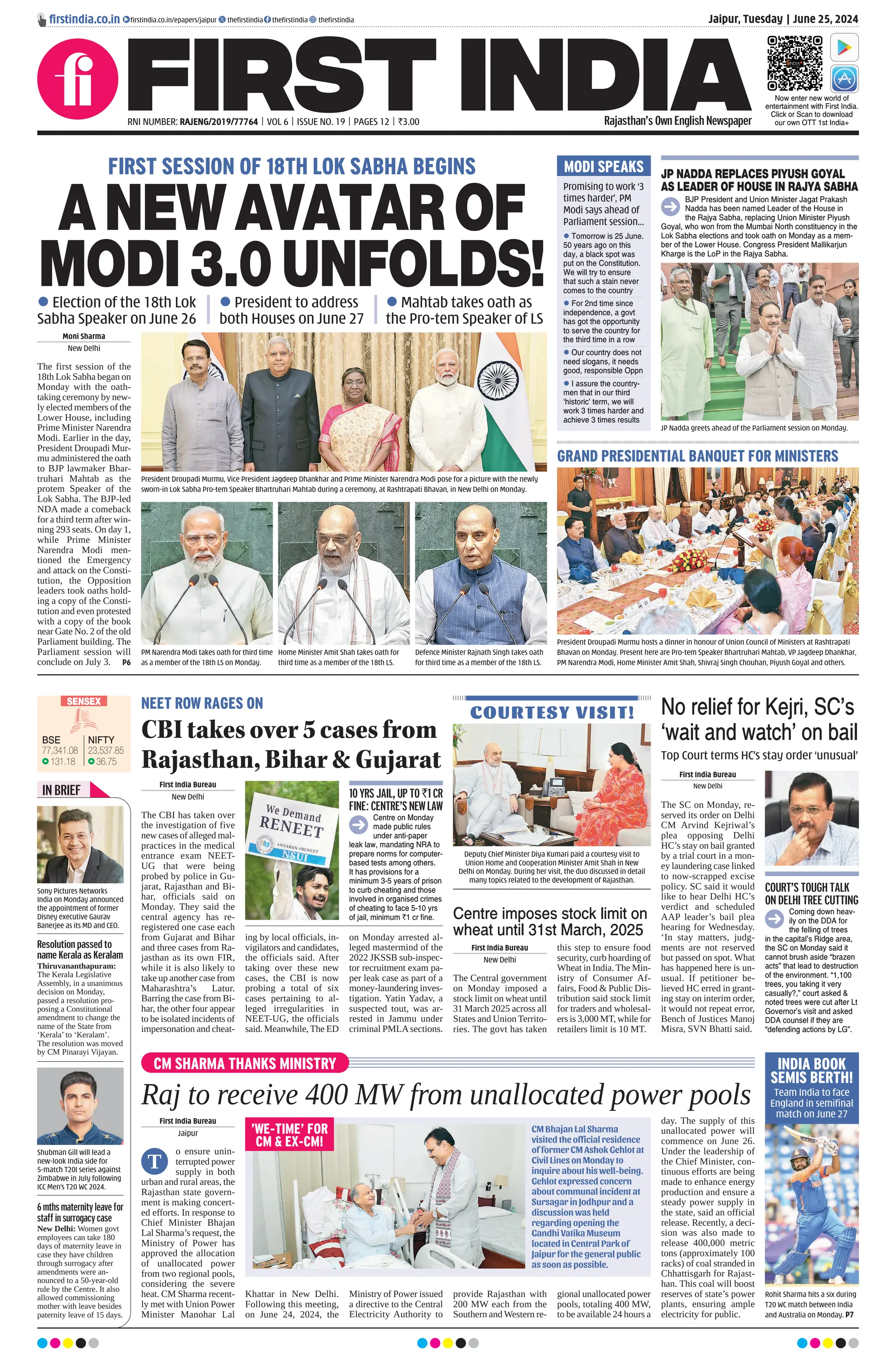 Jaipur, Tuesday | June 25, 2024
RNI NUMBER: RAJENG/2019/77764 | VOL 6 | ISSUE NO. 19 | PAGES 12 | `3.00 Rajasthan’s Own English Newspaper
SENSEX
77,341.08
131.18
BSE
23,537.85
36.75
NIFTY
ﬁrstindia.co.in ﬁrstindia.co.in/epapers/jaipur theﬁrstindia theﬁrstindia theﬁrstindia
Now enter new world of
entertainment with First India.
Click or Scan to download
our own OTT 1st India+
CM SHARMA THANKS MINISTRY
Raj to receive 400 MW from unallocated power pools
First India Bureau
Jaipur
o ensure unin-
terrupted power
supply in both
urban and rural areas, the
Rajasthan state govern-
ment is making concert-
ed efforts. In response to
Chief Minister Bhajan
Lal Sharma’s request, the
Ministry of Power has
approved the allocation
of unallocated power
from two regional pools,
considering the severe
heat. CM Sharma recent-
ly met with Union Power
Minister Manohar Lal
Khattar in New Delhi.
Following this meeting,
on June 24, 2024, the
Ministry of Power issued
a directive to the Central
Electricity Authority to
provide Rajasthan with
200 MW each from the
Southern and Western re-
gional unallocated power
pools, totaling 400 MW,
to be available 24 hours a
day. The supply of this
unallocated power will
commence on June 26.
Under the leadership of
the Chief Minister, con-
tinuous efforts are being
made to enhance energy
production and ensure a
steady power supply in
the state, said an official
release. Recently, a deci-
sion was also made to
release 400,000 metric
tons (approximately 100
racks) of coal stranded in
Chhattisgarh for Rajast-
han. This coal will boost
reserves of state’s power
plants, ensuring ample
electricity for public.
T
GRAND PRESIDENTIAL BANQUET FOR MINISTERS
First India Bureau
New Delhi
The Central government
on Monday imposed a
stock limit on wheat until
31 March 2025 across all
States and Union Territo-
ries. The govt has taken
this step to ensure food
security, curb hoarding of
Wheat in India. The Min-
istry of Consumer Af-
fairs, Food & Public Dis-
tribution said stock limit
for traders and wholesal-
ers is 3,000 MT, while for
retailers limit is 10 MT.
Centre imposes stock limit on
wheat until 31st March, 2025
President Droupadi Murmu hosts a dinner in honour of Union Council of Ministers at Rashtrapati
Bhavan on Monday. Present here are Pro-tem Speaker Bhartruhari Mahtab, VP Jagdeep Dhankhar,
PM Narendra Modi, Home Minister Amit Shah, Shivraj Singh Chouhan, Piyush Goyal and others.
MODI SPEAKS JP NADDA REPLACES PIYUSH GOYAL
AS LEADER OF HOUSE IN RAJYA SABHA
BJP President and Union Minister Jagat Prakash
Nadda has been named Leader of the House in
the Rajya Sabha, replacing Union Minister Piyush
Goyal, who won from the Mumbai North constituency in the
Lok Sabha elections and took oath on Monday as a mem-
ber of the Lower House. Congress President Mallikarjun
Kharge is the LoP in the Rajya Sabha.
 Tomorrow is 25 June.
50 years ago on this
day, a black spot was
put on the Constitution.
We will try to ensure
that such a stain never
comes to the country
 For 2nd time since
independence, a govt
has got the opportunity
to serve the country for
the third time in a row
 Our country does not
need slogans, it needs
good, responsible Oppn
 I assure the country-
men that in our third
‘historic’ term, we will
work 3 times harder and
achieve 3 times results
JP Nadda greets ahead of the Parliament session on Monday.
Shubman Gill will lead a
new-look India side for
5-match T20I series against
Zimbabwe in July following
ICC Men’s T20 WC 2024.
Sony Pictures Networks
India on Monday announced
the appointment of former
Disney executive Gaurav
Banerjee as its MD and CEO.
IN BRIEF
Resolution passed to
name Kerala as Keralam
Thiruvananthapuram:
The Kerala Legislative
Assembly, in a unanimous
decision on Monday,
passed a resolution pro-
posing a Constitutional
amendment to change the
name of the State from
‘Kerala’ to ‘Keralam’.
The resolution was moved
by CM Pinarayi Vijayan.
6 mths maternity leave for
staff in surrogacy case
New Delhi: Women govt
employees can take 180
days of maternity leave in
case they have children
through surrogacy after
amendments were an-
nounced to a 50-year-old
rule by the Centre. It also
allowed commissioning
mother with leave besides
paternity leave of 15 days.
Promising to work ‘3
times harder’, PM
Modi says ahead of
Parliament session...
NEET ROW RAGES ON
CBItakesover5casesfrom
Rajasthan,Bihar&Gujarat
No relief for Kejri, SC’s
‘wait and watch’ on bail
First India Bureau
New Delhi
The CBI has taken over
the investigation of five
new cases of alleged mal-
practices in the medical
entrance exam NEET-
UG that were being
probed by police in Gu-
jarat, Rajasthan and Bi-
har, officials said on
Monday. They said the
central agency has re-
registered one case each
from Gujarat and Bihar
and three cases from Ra-
jasthan as its own FIR,
while it is also likely to
take up another case from
Maharashtra’s Latur.
Barring the case from Bi-
har, the other four appear
to be isolated incidents of
impersonation and cheat-
ing by local officials, in-
vigilators and candidates,
the officials said. After
taking over these new
cases, the CBI is now
probing a total of six
cases pertaining to al-
leged irregularities in
NEET-UG, the officials
said. Meanwhile, The ED
on Monday arrested al-
leged mastermind of the
2022 JKSSB sub-inspec-
tor recruitment exam pa-
per leak case as part of a
money-laundering inves-
tigation. Yatin Yadav, a
suspected tout, was ar-
rested in Jammu under
criminal PMLAsections.
First India Bureau
New Delhi
The SC on Monday, re-
served its order on Delhi
CM Arvind Kejriwal’s
plea opposing Delhi
HC’s stay on bail granted
by a trial court in a mon-
ey laundering case linked
to now-scrapped excise
policy. SC said it would
like to hear Delhi HC’s
verdict and scheduled
AAP leader’s bail plea
hearing for Wednesday.
‘In stay matters, judg-
ments are not reserved
but passed on spot. What
has happened here is un-
usual. If petitioner be-
lieved HC erred in grant-
ing stay on interim order,
it would not repeat error,
Bench of Justices Manoj
Misra, SVN Bhatti said.
Top Court terms HC’s stay order ‘unusual’
COURT’S TOUGH TALK
ON DELHI TREE CUTTING
Coming down heav-
ily on the DDA for
the felling of trees
in the capital’s Ridge area,
the SC on Monday said it
cannot brush aside “brazen
acts” that lead to destruction
of the environment. “1,100
trees, you taking it very
casually?,” court asked &
noted trees were cut after Lt
Governor’s visit and asked
DDA counsel if they are
“defending actions by LG”.
10 YRS JAIL, UP TO `1 CR
FINE: CENTRE’S NEW LAW
Centre on Monday
made public rules
under anti-paper
leak law, mandating NRA to
prepare norms for computer-
based tests among others.
It has provisions for a
minimum 3-5 years of prison
to curb cheating and those
involved in organised crimes
of cheating to face 5-10 yrs
of jail, minimum `1 cr ﬁne.
COURTESY VISIT!
Deputy Chief Minister Diya Kumari paid a courtesy visit to
Union Home and Cooperation Minister Amit Shah in New
Delhi on Monday. During her visit, the duo discussed in detail
many topics related to the development of Rajasthan.
CM Bhajan Lal Sharma
visited the official residence
of former CM Ashok Gehlot at
Civil Lines on Monday to
inquire about his well-being.
Gehlot expressed concern
about communal incident at
Sursagar in Jodhpur and a
discussion was held
regarding opening the
Gandhi Vatika Museum
located in Central Park of
Jaipur for the general public
as soon as possible.
FIRST SESSION OF 18TH LOK SABHA BEGINS
ANEWAVATAROF
MODI3.0UNFOLDS!
 Election of the 18th Lok
Sabha Speaker on June 26
 President to address
both Houses on June 27
 Mahtab takes oath as
the Pro-tem Speaker of LS
Moni Sharma
New Delhi
The first session of the
18th Lok Sabha began on
Monday with the oath-
taking ceremony by new-
ly elected members of the
Lower House, including
Prime Minister Narendra
Modi. Earlier in the day,
President Droupadi Mur-
mu administered the oath
to BJP lawmaker Bhar-
truhari Mahtab as the
protem Speaker of the
Lok Sabha. The BJP-led
NDA made a comeback
for a third term after win-
ning 293 seats. On day 1,
while Prime Minister
Narendra Modi men-
tioned the Emergency
and attack on the Consti-
tution, the Opposition
leaders took oaths hold-
ing a copy of the Consti-
tution and even protested
with a copy of the book
near Gate No. 2 of the old
Parliament building. The
Parliament session will
conclude on July 3. P6
PM Narendra Modi takes oath for third time
as a member of the 18th LS on Monday.
President Droupadi Murmu, Vice President Jagdeep Dhankhar and Prime Minister Narendra Modi pose for a picture with the newly
sworn-in Lok Sabha Pro-tem Speaker Bhartruhari Mahtab during a ceremony, at Rashtrapati Bhavan, in New Delhi on Monday.
Home Minister Amit Shah takes oath for
third time as a member of the 18th LS.
Defence Minister Rajnath Singh takes oath
for third time as a member of the 18th LS.
'WE-TIME' FOR
CM & EX-CM!
INDIA BOOK
SEMIS BERTH!
Team India to face
England in semifinal
match on June 27
Rohit Sharma hits a six during
T20 WC match between India
and Australia on Monday. P7
 