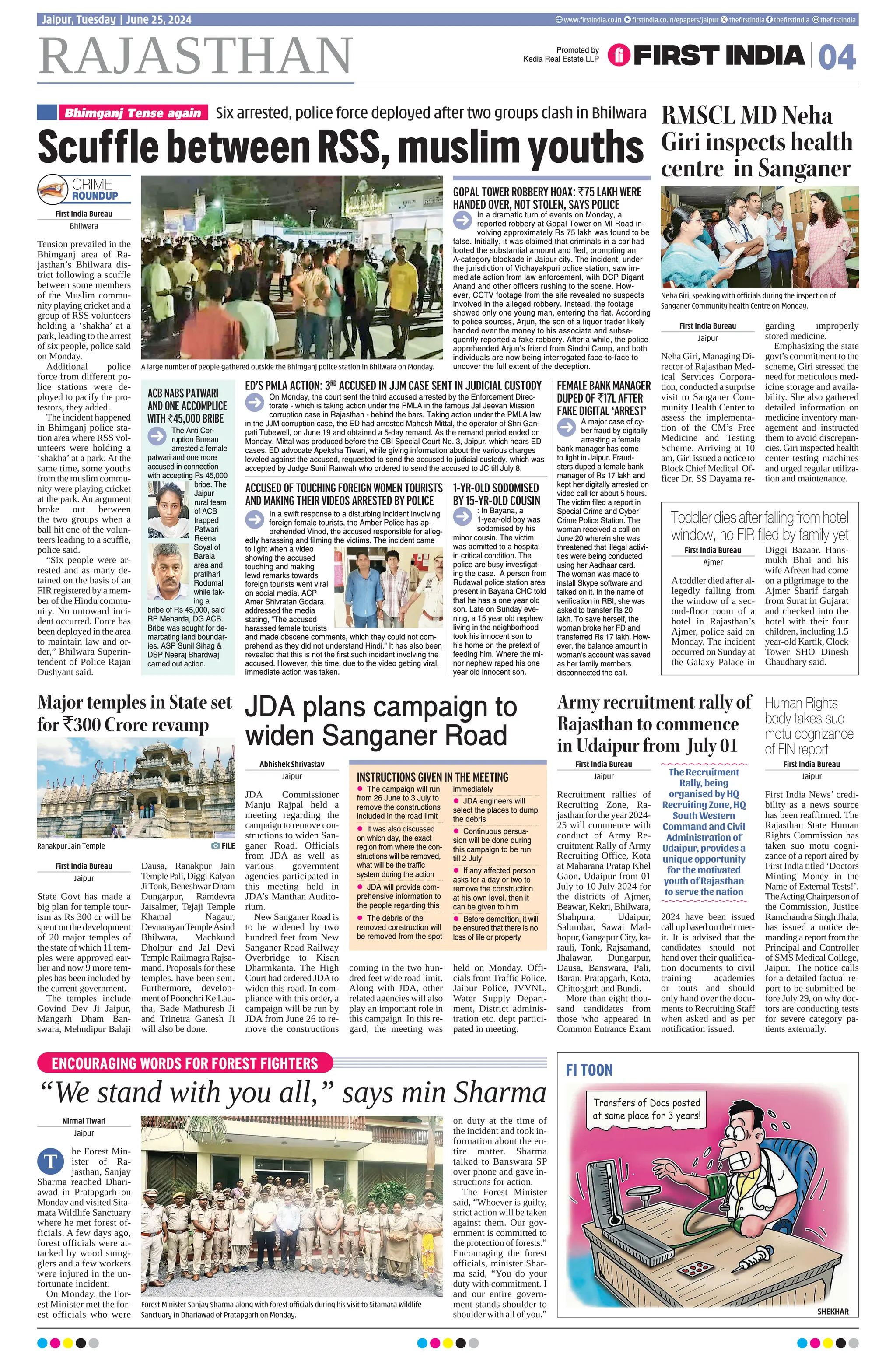 Abhishek Shrivastav
Jaipur
JDA Commissioner
Manju Rajpal held a
meeting regarding the
campaign to remove con-
structions to widen San-
ganer Road. Officials
from JDA as well as
various government
agencies participated in
this meeting held in
JDA’s Manthan Audito-
rium.
New Sanganer Road is
to be widened by two
hundred feet from New
Sanganer Road Railway
Overbridge to Kisan
Dharmkanta. The High
Court had ordered JDAto
widen this road. In com-
pliance with this order, a
campaign will be run by
JDA from June 26 to re-
move the constructions
coming in the two hun-
dred feet wide road limit.
Along with JDA, other
related agencies will also
play an important role in
this campaign. In this re-
gard, the meeting was
held on Monday. Offi-
cials from Traffic Police,
Jaipur Police, JVVNL,
Water Supply Depart-
ment, District adminis-
tration etc. dept partici-
pated in meeting.
First India Bureau
Bhilwara
Tension prevailed in the
Bhimganj area of Ra-
jasthan’s Bhilwara dis-
trict following a scuffle
between some members
of the Muslim commu-
nity playing cricket and a
group of RSS volunteers
holding a ‘shakha’ at a
park, leading to the arrest
of six people, police said
on Monday.
Additional police
force from different po-
lice stations were de-
ployed to pacify the pro-
testors, they added.
The incident happened
in Bhimganj police sta-
tion area where RSS vol-
unteers were holding a
‘shakha’ at a park. At the
same time, some youths
from the muslim commu-
nity were playing cricket
at the park. An argument
broke out between
the two groups when a
ball hit one of the volun-
teers leading to a scuffle,
police said.
“Six people were ar-
rested and as many de-
tained on the basis of an
FIR registered by a mem-
ber of the Hindu commu-
nity. No untoward inci-
dent occurred. Force has
been deployed in the area
to maintain law and or-
der,” Bhilwara Superin-
tendent of Police Rajan
Dushyant said.
ENCOURAGING WORDS FOR FOREST FIGHTERS
“We stand with you all,” says min Sharma
Nirmal Tiwari
Jaipur
he Forest Min-
ister of Ra-
jasthan, Sanjay
Sharma reached Dhari-
awad in Pratapgarh on
Monday and visited Sita-
mata Wildlife Sanctuary
where he met forest of-
ficials. A few days ago,
forest officials were at-
tacked by wood smug-
glers and a few workers
were injured in the un-
fortunate incident.
On Monday, the For-
est Minister met the for-
est officials who were
on duty at the time of
the incident and took in-
formation about the en-
tire matter. Sharma
talked to Banswara SP
over phone and gave in-
structions for action.
The Forest Minister
said, “Whoever is guilty,
strict action will be taken
against them. Our gov-
ernment is committed to
the protection of forests.”
Encouraging the forest
officials, minister Shar-
ma said, “You do your
duty with commitment. I
and our entire govern-
ment stands shoulder to
shoulder with all of you.”
Forest Minister Sanjay Sharma along with forest officials during his visit to Sitamata Wildlife
Sanctuary in Dhariawad of Pratapgarh on Monday.
T
RAJASTHAN 04
www.firstindia.co.in firstindia.co.in/epapers/jaipur thefirstindia thefirstindia thefirstindia
Jaipur, Tuesday | June 25, 2024
Promoted by
Kedia Real Estate LLP
ScufflebetweenRSS,muslimyouths
A large number of people gathered outside the Bhimganj police station in Bhilwara on Monday.
First India Bureau
Jaipur
State Govt has made a
big plan for temple tour-
ism as Rs 300 cr will be
spent on the development
of 20 major temples of
the state of which 11 tem-
ples were approved ear-
lier and now 9 more tem-
ples has been included by
the current government.
The temples include
Govind Dev Ji Jaipur,
Mangarh Dham Ban-
swara, Mehndipur Balaji
Dausa, Ranakpur Jain
TemplePali,DiggiKalyan
JiTonk,BeneshwarDham
Dungarpur, Ramdevra
Jaisalmer, Tejaji Temple
Kharnal Nagaur,
DevnarayanTempleAsind
Bhilwara, Machkund
Dholpur and Jal Devi
Temple Railmagra Rajsa-
mand. Proposals for these
temples. have been sent.
Furthermore, develop-
ment of Poonchri Ke Lau-
tha, Bade Mathuresh Ji
and Trinetra Ganesh Ji
will also be done.
First India Bureau
Jaipur
Recruitment rallies of
Recruiting Zone, Ra-
jasthan for the year 2024-
25 will commence with
conduct of Army Re-
cruitment Rally of Army
Recruiting Office, Kota
at Maharana Pratap Khel
Gaon, Udaipur from 01
July to 10 July 2024 for
the districts of Ajmer,
Beawar, Kekri, Bhilwara,
Shahpura, Udaipur,
Salumbar, Sawai Mad-
hopur, Gangapur City, ka-
rauli, Tonk, Rajsamand,
Jhalawar, Dungarpur,
Dausa, Banswara, Pali,
Baran, Pratapgarh, Kota,
Chittorgarh and Bundi.
More than eight thou-
sand candidates from
those who appeared in
Common Entrance Exam
2024 have been issued
callupbasedontheirmer-
it. It is advised that the
candidates should not
hand over their qualifica-
tion documents to civil
training academies
or touts and should
only hand over the docu-
ments to Recruiting Staff
when asked and as per
notification issued.
Six arrested, police force deployed after two groups clash in Bhilwara
Bhimganj Tense again
CRIME
ROUNDUP GOPAL TOWER ROBBERY HOAX: `75 LAKH WERE
HANDED OVER, NOT STOLEN, SAYS POLICE
1-YR-OLD SODOMISED
BY 15-YR-OLD COUSIN
ACCUSED OF TOUCHING FOREIGN WOMEN TOURISTS
AND MAKING THEIR VIDEOS ARRESTED BY POLICE
FEMALEBANKMANAGER
DUPED OF `17L AFTER
FAKE DIGITAL ‘ARREST’
ED’S PMLA ACTION: 3RD
ACCUSED IN JJM CASE SENT IN JUDICIAL CUSTODY
In a dramatic turn of events on Monday, a
reported robbery at Gopal Tower on MI Road in-
volving approximately Rs 75 lakh was found to be
false. Initially, it was claimed that criminals in a car had
looted the substantial amount and fled, prompting an
A-category blockade in Jaipur city. The incident, under
the jurisdiction of Vidhayakpuri police station, saw im-
mediate action from law enforcement, with DCP Digant
Anand and other officers rushing to the scene. How-
ever, CCTV footage from the site revealed no suspects
involved in the alleged robbery. Instead, the footage
showed only one young man, entering the flat. According
to police sources, Arjun, the son of a liquor trader likely
handed over the money to his associate and subse-
quently reported a fake robbery. After a while, the police
apprehended Arjun’s friend from Sindhi Camp, and both
individuals are now being interrogated face-to-face to
uncover the full extent of the deception.
: In Bayana, a
1-year-old boy was
sodomised by his
minor cousin. The victim
was admitted to a hospital
in critical condition. The
police are busy investigat-
ing the case. A person from
Rudawal police station area
present in Bayana CHC told
that he has a one year old
son. Late on Sunday eve-
ning, a 15 year old nephew
living in the neighborhood
took his innocent son to
his home on the pretext of
feeding him. Where the mi-
nor nephew raped his one
year old innocent son.
In a swift response to a disturbing incident involving
foreign female tourists, the Amber Police has ap-
prehended Vinod, the accused responsible for alleg-
edly harassing and filming the victims. The incident came
to light when a video
showing the accused
touching and making
lewd remarks towards
foreign tourists went viral
on social media. ACP
Amer Shivratan Godara
addressed the media
stating, “The accused
harassed female tourists
and made obscene comments, which they could not com-
prehend as they did not understand Hindi.” It has also been
revealed that this is not the first such incident involving the
accused. However, this time, due to the video getting viral,
immediate action was taken.
A major case of cy-
ber fraud by digitally
arresting a female
bank manager has come
to light in Jaipur. Fraud-
sters duped a female bank
manager of Rs 17 lakh and
kept her digitally arrested on
video call for about 5 hours.
The victim filed a report in
Special Crime and Cyber
Crime Police Station. The
woman received a call on
June 20 wherein she was
threatened that illegal activi-
ties were being conducted
using her Aadhaar card.
The woman was made to
install Skype software and
talked on it. In the name of
verification in RBI, she was
asked to transfer Rs 20
lakh. To save herself, the
woman broke her FD and
transferred Rs 17 lakh. How-
ever, the balance amount in
woman’s account was saved
as her family members
disconnected the call.
On Monday, the court sent the third accused arrested by the Enforcement Direc-
torate - which is taking action under the PMLA in the famous Jal Jeevan Mission
corruption case in Rajasthan - behind the bars. Taking action under the PMLA law
in the JJM corruption case, the ED had arrested Mahesh Mittal, the operator of Shri Gan-
pati Tubewell, on June 19 and obtained a 5-day remand. As the remand period ended on
Monday, Mittal was produced before the CBI Special Court No. 3, Jaipur, which hears ED
cases. ED advocate Apeksha Tiwari, while giving information about the various charges
leveled against the accused, requested to send the accused to judicial custody, which was
accepted by Judge Sunil Ranwah who ordered to send the accused to JC till July 8.
RMSCL MD Neha
Giri inspects health
centre in Sanganer
First India Bureau
Jaipur
Neha Giri, Managing Di-
rector of Rajasthan Med-
ical Services Corpora-
tion, conducted a surprise
visit to Sanganer Com-
munity Health Center to
assess the implementa-
tion of the CM’s Free
Medicine and Testing
Scheme. Arriving at 10
am, Giri issued a notice to
Block Chief Medical Of-
ficer Dr. SS Dayama re-
garding improperly
stored medicine.
Emphasizing the state
govt’s commitment to the
scheme, Giri stressed the
need for meticulous med-
icine storage and availa-
bility. She also gathered
detailed information on
medicine inventory man-
agement and instructed
them to avoid discrepan-
cies. Giri inspected health
center testing machines
and urged regular utiliza-
tion and maintenance.
Neha Giri, speaking with officials during the inspection of
Sanganer Community health Centre on Monday.
Human Rights
body takes suo
motu cognizance
of FIN report
Toddler dies after falling from hotel
window, no FIR filed by family yet
First India Bureau
Jaipur
First India News’ credi-
bility as a news source
has been reaffirmed. The
Rajasthan State Human
Rights Commission has
taken suo motu cogni-
zance of a report aired by
First India titled ‘Doctors
Minting Money in the
Name of External Tests!’.
TheActingChairpersonof
the Commission, Justice
Ramchandra Singh Jhala,
has issued a notice de-
manding a report from the
Principal and Controller
of SMS Medical College,
Jaipur. The notice calls
for a detailed factual re-
port to be submitted be-
fore July 29, on why doc-
tors are conducting tests
for severe category pa-
tients externally.
First India Bureau
Ajmer
Atoddler died after al-
legedly falling from
the window of a sec-
ond-floor room of a
hotel in Rajasthan’s
Ajmer, police said on
Monday. The incident
occurred on Sunday at
the Galaxy Palace in
Diggi Bazaar. Hans-
mukh Bhai and his
wife Afreen had come
on a pilgrimage to the
Ajmer Sharif dargah
from Surat in Gujarat
and checked into the
hotel with their four
children, including 1.5
year-old Kartik, Clock
Tower SHO Dinesh
Chaudhary said.
The Recruitment
Rally, being
organised by HQ
Recruiting Zone, HQ
South Western
Command and Civil
Administration of
Udaipur, provides a
unique opportunity
for the motivated
youth of Rajasthan
to serve the nation
Major temples in State set
for `300 Crore revamp
Army recruitment rally of
Rajasthan to commence
in Udaipur from July 01
JDA plans campaign to
widen Sanganer Road
FI TOON
SHEKHAR
Ranakpur Jain Temple FILE
ACB NABS PATWARI
AND ONE ACCOMPLICE
WITH `45,000 BRIBE
The Anti Cor-
ruption Bureau
arrested a female
patwari and one more
accused in connection
with accepting Rs 45,000
bribe. The
Jaipur
rural team
of ACB
trapped
Patwari
Reena
Soyal of
Barala
area and
pratihari
Rodumal
while tak-
ing a
bribe of Rs 45,000, said
RP Meharda, DG ACB.
Bribe was sought for de-
marcating land boundar-
ies. ASP Sunil Sihag 
DSP Neeraj Bhardwaj
carried out action.
INSTRUCTIONS GIVEN IN THE MEETING
z The campaign will run
from 26 June to 3 July to
remove the constructions
included in the road limit
z It was also discussed
on which day, the exact
region from where the con-
structions will be removed,
what will be the traffic
system during the action
z JDA will provide com-
prehensive information to
the people regarding this
z The debris of the
removed construction will
be removed from the spot
immediately
z JDA engineers will
select the places to dump
the debris
z Continuous persua-
sion will be done during
this campaign to be run
till 2 July
z If any affected person
asks for a day or two to
remove the construction
at his own level, then it
can be given to him
z Before demolition, it will
be ensured that there is no
loss of life or property
Transfers of Docs posted
at same place for 3 years!
 