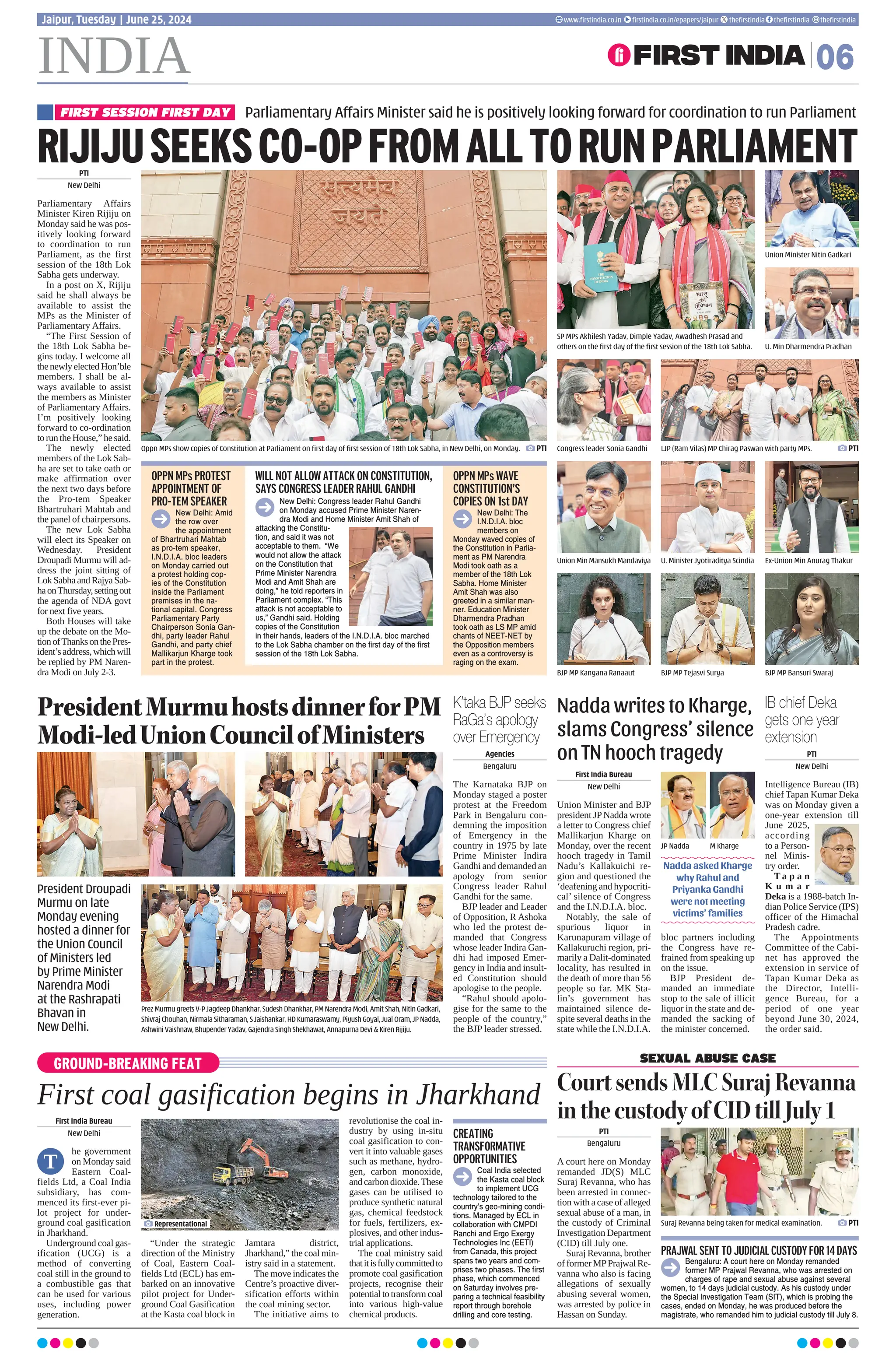 INDIA 06
Jaipur, Tuesday | June 25, 2024 www.firstindia.co.in firstindia.co.in/epapers/jaipur thefirstindia thefirstindia thefirstindia
GROUND-BREAKING FEAT
First coal gasification begins in Jharkhand
First India Bureau
New Delhi
he government
on Monday said
Eastern Coal-
fields Ltd, a Coal India
subsidiary, has com-
menced its first-ever pi-
lot project for under-
ground coal gasification
in Jharkhand.
Underground coal gas-
ification (UCG) is a
method of converting
coal still in the ground to
a combustible gas that
can be used for various
uses, including power
generation.
“Under the strategic
direction of the Ministry
of Coal, Eastern Coal-
fields Ltd (ECL) has em-
barked on an innovative
pilot project for Under-
ground Coal Gasification
at the Kasta coal block in
Jamtara district,
Jharkhand,” the coal min-
istry said in a statement.
The move indicates the
Centre’s proactive diver-
sification efforts within
the coal mining sector.
The initiative aims to
revolutionise the coal in-
dustry by using in-situ
coal gasification to con-
vert it into valuable gases
such as methane, hydro-
gen, carbon monoxide,
andcarbondioxide.These
gases can be utilised to
produce synthetic natural
gas, chemical feedstock
for fuels, fertilizers, ex-
plosives, and other indus-
trial applications.
The coal ministry said
thatitisfullycommittedto
promote coal gasification
projects, recognise their
potential to transform coal
into various high-value
chemical products.
Representational
T
PTI
New Delhi
Parliamentary Affairs
Minister Kiren Rijiju on
Monday said he was pos-
itively looking forward
to coordination to run
Parliament, as the first
session of the 18th Lok
Sabha gets underway.
In a post on X, Rijiju
said he shall always be
available to assist the
MPs as the Minister of
Parliamentary Affairs.
“The First Session of
the 18th Lok Sabha be-
gins today. I welcome all
thenewlyelectedHon’ble
members. I shall be al-
ways available to assist
the members as Minister
of Parliamentary Affairs.
I’m positively looking
forward to co-ordination
to run the House,” he said.
The newly elected
members of the Lok Sab-
ha are set to take oath or
make affirmation over
the next two days before
the Pro-tem Speaker
Bhartruhari Mahtab and
the panel of chairpersons.
The new Lok Sabha
will elect its Speaker on
Wednesday. President
Droupadi Murmu will ad-
dress the joint sitting of
Lok Sabha and Rajya Sab-
haonThursday,settingout
the agenda of NDA govt
for next five years.
Both Houses will take
up the debate on the Mo-
tionofThanksonthePres-
ident’saddress,whichwill
be replied by PM Naren-
dra Modi on July 2-3.
PresidentMurmuhostsdinnerforPM
Modi-ledUnionCouncilofMinisters
First India Bureau
New Delhi
Union Minister and BJP
president JPNadda wrote
a letter to Congress chief
Mallikarjun Kharge on
Monday, over the recent
hooch tragedy in Tamil
Nadu’s Kallakuichi re-
gion and questioned the
‘deafening and hypocriti-
cal’ silence of Congress
and the I.N.D.I.A. bloc.
Notably, the sale of
spurious liquor in
Karunapuram village of
Kallakuruchi region, pri-
marily a Dalit-dominated
locality, has resulted in
the death of more than 56
people so far. MK Sta-
lin’s government has
maintained silence de-
spite several deaths in the
state while the I.N.D.I.A.
bloc partners including
the Congress have re-
frained from speaking up
on the issue.
BJP President de-
manded an immediate
stop to the sale of illicit
liquor in the state and de-
manded the sacking of
the minister concerned.
PTI
Bengaluru
A court here on Monday
remanded JD(S) MLC
Suraj Revanna, who has
been arrested in connec-
tion with a case of alleged
sexual abuse of a man, in
the custody of Criminal
Investigation Department
(CID) till July one.
Suraj Revanna, brother
of former MPPrajwal Re-
vanna who also is facing
allegations of sexually
abusing several women,
was arrested by police in
Hassan on Sunday.
CREATING
TRANSFORMATIVE
OPPORTUNITIES
Coal India selected
the Kasta coal block
to implement UCG
technology tailored to the
country’s geo-mining condi-
tions. Managed by ECL in
collaboration with CMPDI
Ranchi and Ergo Exergy
Technologies Inc (EETI)
from Canada, this project
spans two years and com-
prises two phases. The first
phase, which commenced
on Saturday involves pre-
paring a technical feasibility
report through borehole
drilling and core testing.
SEXUAL ABUSE CASE
CourtsendsMLCSurajRevanna
inthecustodyofCIDtillJuly1
Suraj Revanna being taken for medical examination.  PTI
JP Nadda M Kharge
PRAJWAL SENT TO JUDICIAL CUSTODY FOR 14 DAYS
Bengaluru: A court here on Monday remanded
former MP Prajwal Revanna, who was arrested on
charges of rape and sexual abuse against several
women, to 14 days judicial custody. As his custody under
the Special Investigation Team (SIT), which is probing the
cases, ended on Monday, he was produced before the
magistrate, who remanded him to judicial custody till July 8.
Nadda writes to Kharge,
slams Congress’ silence
on TN hooch tragedy
Nadda asked Kharge
why Rahul and
Priyanka Gandhi
were not meeting
victims’ families
Agencies
Bengaluru
The Karnataka BJP on
Monday staged a poster
protest at the Freedom
Park in Bengaluru con-
demning the imposition
of Emergency in the
country in 1975 by late
Prime Minister Indira
Gandhi and demanded an
apology from senior
Congress leader Rahul
Gandhi for the same.
BJP leader and Leader
of Opposition, R Ashoka
who led the protest de-
manded that Congress
whose leader Indira Gan-
dhi had imposed Emer-
gency in India and insult-
ed Constitution should
apologise to the people.
“Rahul should apolo-
gise for the same to the
people of the country,”
the BJP leader stressed.
PTI
New Delhi
Intelligence Bureau (IB)
chief Tapan Kumar Deka
was on Monday given a
one-year extension till
June 2025,
according
to a Person-
nel Minis-
try order.
T a p a n
K u m a r
Deka is a 1988-batch In-
dian Police Service (IPS)
officer of the Himachal
Pradesh cadre.
The Appointments
Committee of the Cabi-
net has approved the
extension in service of
Tapan Kumar Deka as
the Director, Intelli-
gence Bureau, for a
period of one year
beyond June 30, 2024,
the order said.
K’taka BJP seeks
RaGa’s apology
over Emergency
IB chief Deka
gets one year
extension
Prez Murmu greets V-P Jagdeep Dhankhar, Sudesh Dhankhar, PM Narendra Modi, Amit Shah, Nitin Gadkari,
Shivraj Chouhan, Nirmala Sitharaman, S Jaishankar, HD Kumaraswamy, Piyush Goyal, Jual Oram, JP Nadda,
Ashwini Vaishnaw, Bhupender Yadav, Gajendra Singh Shekhawat, Annapurna Devi  Kiren Rijiju.
Oppn MPs show copies of Constitution at Parliament on first day of first session of 18th Lok Sabha, in New Delhi, on Monday.  PTI
SP MPs Akhilesh Yadav, Dimple Yadav, Awadhesh Prasad and
others on the first day of the first session of the 18th Lok Sabha.
Union Minister Nitin Gadkari
U. Min Dharmendra Pradhan
BJP MP Kangana Ranaaut BJP MP Tejasvi Surya BJP MP Bansuri Swaraj
Union Min Mansukh Mandaviya U. Minister Jyotiraditya Scindia Ex-Union Min Anurag Thakur
Congress leader Sonia Gandhi LJP (Ram Vilas) MP Chirag Paswan with party MPs. PTI
RIJIJUSEEKSCO-OPFROMALLTORUNPARLIAMENT
Parliamentary Affairs Minister said he is positively looking forward for coordination to run Parliament
FIRST SESSION FIRST DAY
OPPN MPs PROTEST
APPOINTMENT OF
PRO-TEM SPEAKER
OPPN MPs WAVE
CONSTITUTION’S
COPIES ON 1st DAY
New Delhi: Amid
the row over
the appointment
of Bhartruhari Mahtab
as pro-tem speaker,
I.N.D.I.A. bloc leaders
on Monday carried out
a protest holding cop-
ies of the Constitution
inside the Parliament
premises in the na-
tional capital. Congress
Parliamentary Party
Chairperson Sonia Gan-
dhi, party leader Rahul
Gandhi, and party chief
Mallikarjun Kharge took
part in the protest.
New Delhi: The
I.N.D.I.A. bloc
members on
Monday waved copies of
the Constitution in Parlia-
ment as PM Narendra
Modi took oath as a
member of the 18th Lok
Sabha. Home Minister
Amit Shah was also
greeted in a similar man-
ner. Education Minister
Dharmendra Pradhan
took oath as LS MP amid
chants of NEET-NET by
the Opposition members
even as a controversy is
raging on the exam.
WILL NOT ALLOW ATTACK ON CONSTITUTION,
SAYS CONGRESS LEADER RAHUL GANDHI
New Delhi: Congress leader Rahul Gandhi
on Monday accused Prime Minister Naren-
dra Modi and Home Minister Amit Shah of
attacking the Constitu-
tion, and said it was not
acceptable to them. “We
would not allow the attack
on the Constitution that
Prime Minister Narendra
Modi and Amit Shah are
doing,” he told reporters in
Parliament complex. “This
attack is not acceptable to
us,” Gandhi said. Holding
copies of the Constitution
in their hands, leaders of the I.N.D.I.A. bloc marched
to the Lok Sabha chamber on the first day of the first
session of the 18th Lok Sabha.
President Droupadi
Murmu on late
Monday evening
hosted a dinner for
the Union Council
of Ministers led
by Prime Minister
Narendra Modi
at the Rashrapati
Bhavan in
New Delhi.
 