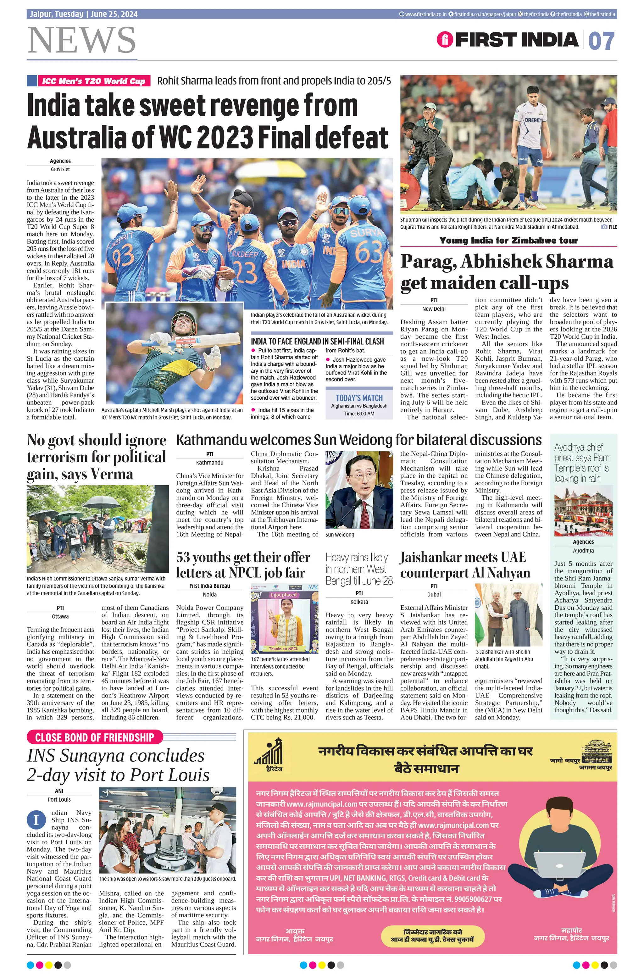 NEWS 07
www.firstindia.co.in firstindia.co.in/epapers/jaipur thefirstindia thefirstindia thefirstindia
Jaipur, Tuesday | June 25, 2024
Ayodhya chief
priest says Ram
Temple’s roof is
leaking in rain
Agencies
Ayodhya
Just 5 months after
the inauguration of
the Shri Ram Janma-
bhoomi Temple in
Ayodhya, head priest
Acharya Satyendra
Das on Monday said
the temple’s roof has
started leaking after
the city witnessed
heavy rainfall, adding
that there is no proper
way to drain it.
“It is very surpris-
ing.Somanyengineers
are here and Pran Prat-
ishtha was held on
January22,butwateris
leaking from the roof.
Nobody would’ve
thoughtthis,”Dassaid.
Parag,AbhishekSharma
getmaidencall-ups
Shubman Gill inspects the pitch during the Indian Premier League (IPL) 2024 cricket match between
Gujarat Titans and Kolkata Knight Riders, at Narendra Modi Stadium in Ahmedabad.  FILE
PTI
New Delhi
Dashing Assam batter
Riyan Parag on Mon-
day became the first
north-eastern cricketer
to get an India call-up
as a new-look T20
squad led by Shubman
Gill was unveiled for
next month’s five-
match series in Zimba-
bwe. The series start-
ing July 6 will be held
entirely in Harare.
The national selec-
tion committee didn’t
pick any of the first
team players, who are
currently playing the
T20 World Cup in the
West Indies.
All the seniors like
Rohit Sharma, Virat
Kohli, Jasprit Bumrah,
Suryakumar Yadav and
Ravindra Jadeja have
been rested after a gruel-
ling three-half months,
including the hectic IPL.
Even the likes of Shi-
vam Dube, Arshdeep
Singh, and Kuldeep Ya-
dav have been given a
break. It is believed that
the selectors want to
broaden the pool of play-
ers looking at the 2026
T20 World Cup in India.
The announced squad
marks a landmark for
21-year-old Parag, who
had a stellar IPL season
for the Rajasthan Royals
with 573 runs which put
him in the reckoning.
He became the first
player from his state and
region to get a call-up in
a senior national team.
Young India for Zimbabwe tour
53 youths get their offer
letters at NPCL job fair
Jaishankar meets UAE
counterpart Al Nahyan
First India Bureau
Noida
Noida Power Company
Limited, through its
flagship CSR initiative
“Project Sankalp: Skill-
ing  Livelihood Pro-
gram,” has made signifi-
cant strides in helping
local youth secure place-
ments in various compa-
nies. In the first phase of
the Job Fair, 167 benefi-
ciaries attended inter-
views conducted by re-
cruiters and HR repre-
sentatives from 10 dif-
ferent organizations.
This successful event
resulted in 53 youths re-
ceiving offer letters,
with the highest monthly
CTC being Rs. 21,000.
PTI
Dubai
ExternalAffairs Minister
S Jaishankar has re-
viewed with his United
Arab Emirates counter-
part Abdullah bin Zayed
Al Nahyan the multi-
faceted India-UAE com-
prehensive strategic part-
nership and discussed
newareaswith“untapped
potential” to enhance
collaboration, an official
statement said on Mon-
day. He visited the iconic
BAPS Hindu Mandir in
Abu Dhabi. The two for-
eign ministers “reviewed
the multi-faceted India-
UAE Comprehensive
Strategic Partnership,”
the (MEA) in New Delhi
said on Monday.
No govt should ignore
terrorism for political
gain, says Verma
India’s High Commissioner to Ottawa Sanjay Kumar Verma with
family members of the victims of the bombing of the Kanishka
at the memorial in the Canadian capital on Sunday.
PTI
Ottawa
Terming the frequent acts
glorifying militancy in
Canada as “deplorable”,
India has emphasised that
no government in the
world should overlook
the threat of terrorism
emanating from its terri-
tories for political gains.
In a statement on the
39th anniversary of the
1985 Kanishka bombing,
in which 329 persons,
most of them Canadians
of Indian descent, on
board an Air India flight
lost their lives, the Indian
High Commission said
that terrorism knows “no
borders, nationality, or
race”.The Montreal-New
Delhi Air India ‘Kanish-
ka’ Flight 182 exploded
45 minutes before it was
to have landed at Lon-
don’s Heathrow Airport
on June 23, 1985, killing
all 329 people on board,
including 86 children.
KathmanduwelcomesSunWeidongforbilateraldiscussions
PTI
Kathmandu
China’s Vice Minister for
ForeignAffairs Sun Wei-
dong arrived in Kath-
mandu on Monday on a
three-day official visit
during which he will
meet the country’s top
leadership and attend the
16th Meeting of Nepal-
China Diplomatic Con-
sultation Mechanism.
Krishna Prasad
Dhakal, Joint Secretary
and Head of the North
East Asia Division of the
Foreign Ministry, wel-
comed the Chinese Vice
Minister upon his arrival
at the Tribhuvan Interna-
tional Airport here.
The 16th meeting of
the Nepal-China Diplo-
matic Consultation
Mechanism will take
place in the capital on
Tuesday, according to a
press release issued by
the Ministry of Foreign
Affairs. Foreign Secre-
tary Sewa Lamsal will
lead the Nepali delega-
tion comprising senior
officials from various
ministries at the Consul-
tation Mechanism Meet-
ing while Sun will lead
the Chinese delegation,
according to the Foreign
Ministry.
The high-level meet-
ing in Kathmandu will
discuss overall areas of
bilateral relations and bi-
lateral cooperation be-
tween Nepal and China.
Heavy rains likely
in northern West
Bengal till June 28
PTI
Kolkata
Heavy to very heavy
rainfall is likely in
northern West Bengal
owing to a trough from
Rajasthan to Bangla-
desh and strong mois-
ture incursion from the
Bay of Bengal, officials
said on Monday.
A warning was issued
for landslides in the hill
districts of Darjeeling
and Kalimpong, and a
rise in the water level of
rivers such as Teesta.
Sun Weidong
167 beneficiaries attended
interviews conducted by
recruiters.
S Jaishankar with Sheikh
Abdullah bin Zayed in Abu
Dhabi.
Agencies
Gros Islet
India took a sweet revenge
fromAustralia of their loss
to the latter in the 2023
ICC Men’s World Cup fi-
nal by defeating the Kan-
garoos by 24 runs in the
T20 World Cup Super 8
match here on Monday.
Batting first, India scored
205runsforthelossoffive
wickets in their allotted 20
overs. In Reply, Australia
could score only 181 runs
for the loss of 7 wickets.
Earlier, Rohit Shar-
ma’s brutal onslaught
obliteratedAustralia pac-
ers, leavingAussie bowl-
ers rattled with no answer
as he propelled India to
205/5 at the Daren Sam-
my National Cricket Sta-
dium on Sunday.
It was raining sixes in
St Lucia as the captain
batted like a dream mix-
ing aggression with pure
class while Suryakumar
Yadav (31), Shivam Dube
(28) and Hardik Pandya’s
unbeaten power-pack
knock of 27 took India to
a formidable total.
Indian players celebrate the fall of an Australian wicket during
their T20 World Cup match in Gros Islet, Saint Lucia, on Monday.
Australia’s captain Mitchell Marsh plays a shot against India at an
ICC Men’s T20 WC match in Gros Islet, Saint Lucia, on Monday.
RohitSharmaleadsfromfrontandpropelsIndiato205/5
ICC Men’s T20 World Cup
Indiatakesweetrevengefrom
AustraliaofWC2023Finaldefeat
INDIA TO FACE ENGLAND IN SEMI-FINAL CLASH
z Put to bat first, India cap-
tain Rohit Sharma started off
India’s charge with a bound-
ary in the very first over of
the match. Josh Hazlewood
gave India a major blow as
he outfoxed Virat Kohli in the
second over with a bouncer.
z India hit 15 sixes in the
innings, 8 of which came
from Rohit’s bat.
z Josh Hazlewood gave
India a major blow as he
outfoxed Virat Kohli in the
second over.
TODAY’S MATCH
Afghanistan vs Bangladesh
Time: 6:00 AM
CLOSE BOND OF FRIENDSHIP
INS Sunayna concludes
2-day visit to Port Louis
ANI
Port Louis
ndian Navy
Ship INS Su-
nayna con-
cluded its two-day-long
visit to Port Louis on
Monday. The two-day
visit witnessed the par-
ticipation of the Indian
Navy and Mauritius
National Coast Guard
personnel during a joint
yoga session on the oc-
casion of the Interna-
tional Day of Yoga and
sports fixtures.
During the ship’s
visit, the Commanding
Officer of INS Sunay-
na, Cdr. Prabhat Ranjan
Mishra, called on the
Indian High Commis-
sioner, K. Nandini Sin-
gla, and the Commis-
sioner of Police, MPF
Anil Kr. Dip.
The interaction high-
lighted operational en-
gagement and confi-
dence-building meas-
ures on various aspects
of maritime security.
The ship also took
part in a friendly vol-
leyball match with the
Mauritius Coast Guard.
Theshipwasopentovisitorssawmorethan200guestsonboard.
I
 