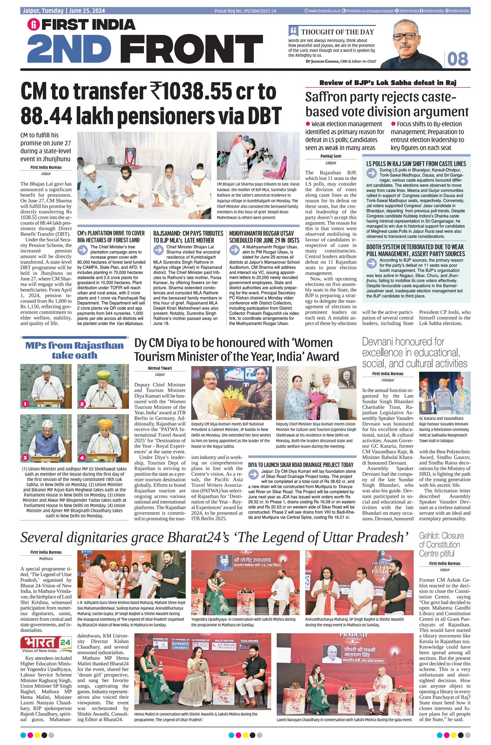 Pankaj Soni
Jaipur
The Rajasthan BJP,
which lost 11 seats in the
LS polls, may consider
the division of votes
along caste lines as the
reason for its defeat on
these seats, but the cen-
tral leadership of the
party doesn’t accept this
argument. The reason for
this is that voters were
observed mobilising in
favour of candidates ir-
respective of caste in
many constituencies.
Central leaders attribute
defeat on 11 Rajasthan
seats to poor election
management.
Now, with upcoming
elections on five assem-
bly seats in the State, the
BJP is preparing a strat-
egy to delegate the man-
agement of elections to
prominent leaders on
each seat. A notable as-
pect of these by-elections
will be the active partici-
pation of several central
leaders, including State
President CP Joshi, who
himself contested in the
Lok Sabha elections.
Several dignitaries grace Bharat24’s ‘The Legend of Uttar Pradesh’
08
Words are not always necessary, think about
how peaceful and joyous, we are in the presence
of the Lord, even though not a word is spoken by
the Almighty to us.
Dr Jagdeesh Chandra, CMD  Editor-in-Chief
THOUGHT OF THE DAY
Postal Reg No. JPC/004/2022-24
Jaipur, Tuesday | June 25, 2024 www.firstindia.co.in firstindia.co.in/epapers/jaipur thefirstindia thefirstindia thefirstindia
CMtotransfer`1038.55crto
88.44lakhpensionersviaDBT
CM to fulfill his
promise on June 27
during a state-level
event in Jhunjhunu
CM Bhajan Lal Sharma pays tributes to late, Paras
Kanwar, the mother of BJP MLA, Surendra Singh
Rathore at the latter’s ancestral residence in
Agariya village in Kumbhalgarh on Monday. The
Chief Minister also consoled the bereaved family
members in this hour of grief. Deepti Kiran
Maheshwari  others were present.
First India Bureau
Jaipur
The Bhajan Lal govt has
announced a significant
benefit for pensioners.
On June 27, CM Sharma
will fulfill his promise by
directly transferring Rs
1038.55 crore into the ac-
counts of 88.44 lakh pen-
sioners through Direct
Benefit Transfer (DBT).
Under the Social Secu-
rity Pension Scheme, the
increased pension
amount will be directly
transferred. A state-level
DBT programme will be
held in Jhunjhunu on
June 27, where CM Shar-
ma will engage with the
beneficiaries. FromApril
1, 2024, pension in-
creased from Rs 1,000 to
Rs 1,150, reflecting gov-
ernment commitment to
elder welfare, stability,
and quality of life.
The Chief Minister’s tree
plantation campaign aims to
increase green cover with
80,000 hectares of forest land funded
by CAMPA, State Plan, and AFD. It
includes planting in 70,000 hectares
statewide and 2.5 crore plants for
grassland in 10,000 hectares. Plant
distribution under TOFIR will reach
urban and rural areas, with 2 crore
plants and 1 crore via Panchayati Raj
Department. The Department will sell
2 crore plants via QR code and app
payments from 544 nurseries. 1,000
plants per site across all districts will
be planted under the Van Mahotsav.
Chief Minister Bhajan Lal
Sharma visited the ancestral
residence of Kumbhalgarh
MLA Surendra Singh Rathore in
Agariya village (Amet) in Rajsamand
district. The Chief Minister paid trib-
utes to Rathore’s late mother, Paras
Kanwar, by offering flowers on her
picture. Sharma extended condo-
lences and consoled MLA Rathore
and the bereaved family members in
this hour of grief. Rajsamand MLA
Deepti Kiran Maheshwari was also
present. Notably, Surendra Singh
Rathore’s mother passed away on
June 18.
A Mukhyamantri Rojgar Utsav,
akin to PM Rozgar Utsav, is
slated for June 29 across all
districts at Jaipur’s Mansarovar School
Auditorium. CM Sharma will address
and interact via VC, issuing appoint-
ment letters to 20,000 newly recruited
government employees. State and
district authorities are actively prepar-
ing for the event. Principal Secretary
PC Kishan chaired a Monday video
conference with District Collectors,
including participation from District
Collector Prakash Rajpurohit via video
link, to coordinate arrangements for
the Mukhyamantri Rozgar Utsav.
CM’s PLANTATION DRIVE TO COVER
80k HECTARES OF FOREST LAND
RAJSAMAND: CM PAYS TRIBUTES
TO BJP MLA’s LATE MOTHER
MUKHYAMANTRIROZGARUTSAV
SCHEDULEDFORJUNE29IN DISTS
Saffron party rejects caste-
based vote division argument
Review of BJP’s Lok Sabha defeat in Raj
l Weak election management
identified as primary reason for
defeat in LS polls; Candidates
seen as weak in many areas
l Focus shifts to By-election
management; Preparation to
entrust election leadership to
key figures on each seat
During LS polls in Bharatpur, Karauli-Dholpur,
Tonk-Sawai Madhopur, Dausa, and Sri Ganga-
nagar, various caste equations favoured differ-
ent candidates. The elections were observed to move
away from caste lines. Meena and Gurjar communities
rallied in support of Congress candidate in Dausa and
Tonk-Sawai Madhopur seats, respectively. Conversely,
Jat voters supported Congress’ Jatav candidate in
Bharatpur, departing from previous poll trends. Despite
Congress candidate Kuldeep Indora’s Dhanka caste
having minimal representation in Sri Ganganagar, he
managed to win due to historical support for candidates
of Meghwal caste.Polls in Jaipur Rural seat were also
observed to transcend caste considerations.
Jaipur: Dy CM Diya Kumari will lay foundation stone
of Sikar Road Drainage Project today. The project
will be completed at a total cost of Rs 36.62 cr, and
a new drain will be constructed from Murlipura to Dravya-
vati River on Sikar Road. The Project will be completed by
June next year as JDA has issued work orders worth Rs
26.52 cr. In Phase 1, drains costing Rs 16.09 cr on eastern
side and Rs 20.53 cr on western side of Sikar Road will be
constructed. Phase 2 will see drains from VKI to Badi-Khe-
da and Murlipura via Central Spine, costing Rs 19.21 cr.
According to BJP sources, the primary reason
for the party’s defeat on 11 seats was poor
booth management. The BJP’s organisation
was less active in Nagaur, Sikar, Churu, and Jhun-
jhunu, failing to mobilise its core voters effectively.
Despite favourable caste equations in the Barmer-
Jaisalmer seat, inadequate election management led
the BJP candidate to third place.
LS POLLS IN RAJ SAW SHIFT FROM CASTE LINES
DIYA TO LAUNCH SIKAR ROAD DRAINAGE PROJECT TODAY
BOOTH SYSTEM DETERIORATED DUE TO WEAK
POLL MANAGEMENT, ASSERT PARTY SOURCES
First India Bureau
Mathura
A special programme ti-
tled, ‘The Legend of Uttar
Pradesh,’ organised by
Bharat 24-Vision of New
India, in Mathura-Vrinda-
van,thebirthplaceofLord
Shri Krishna, witnessed
participation from numer-
ous dignitaries, saints,
ministers from central and
state governments, and in-
dustrialists.
Key attendees included
Higher Education Minis-
ter Yogendra Upadhyaya,
Labour Service Scheme
Minister Raghuraj Singh,
Union Minister SP Singh
Baghel, Mathura MP
Hema Malini, Minister
Laxmi Narayan Chaud-
hary, BJP spokesperson
Rajesh Chaudhary, spirit-
ual gurus, Mahaman-
daleshwars, KM Univer-
sity Director Kishan
Chaudhary, and several
renowned industrialists.
Mathura MP Hema
Malini thanked Bharat24
for the event, shared her
‘dream girl’ perspective,
and sang her favorite
songs, captivating the
guests.Industryrepresent-
atives also voiced their
viewpoints. The event
was orchestrated by
Shishir Awasthi, Consult-
ing Editor at Bharat24.
L-R Adhyatm Guru Shree Krishna Nand Maharaj, Mahant Shree Arpit
Das Mahamandleshwar, Sudeep Kumar Agarwal, Aniruddhacharya
Maharaj, Sachin Gupta, SP Singh Baghel  Shishir Awasthi during
the inaugural ceremony of ‘The Legend of Uttar Pradesh’ organised
by Bharat24-Vision of New India, in Mathura on Sunday.
Yogendra Upadhyaya in conversation with Sakshi Mishra during
the programme in Mathura on Sunday.
Aniruddhacharya Maharaj, SP Singh Baghel  Shishir Awasthi
during the mega event in Mathura on Sunday.
DyCMDiyatobehonouredwith‘Women
TourismMinisteroftheYear,India’Award
(1) Union Minister and Jodhpur MP GS Shekhawat takes
oath as member of the House during the first day of
the first session of the newly constituted 18th Lok
Sabha, in New Delhi on Monday. (2) Union Minister
and Bikaner MP Arjun Ram Meghwal takes oath at the
Parliament House in New Delhi on Monday. (3) Union
Minister and Alwar MP Bhupender Yadav takes oath at
Parliament House in New Delhi on Monday. (4) Union
Minister and Ajmer MP Bhagirath Choudhary takes
oath in New Delhi on Monday.
Nirmal Tiwari
Jaipur
Deputy Chief Minister
and Tourism Minister
Diya Kumari will be hon-
oured with the ‘Women
Tourism Minister of the
Year, India’award at ITB
Berlin in Germany. Ad-
ditionally, Rajasthan will
receive the ‘PATWA In-
ternational Travel Award
2025’ for ‘Destination of
the Year - Royal Experi-
ences’ at the same event.
Under Diya’s leader-
ship, Tourism Dept of
Rajasthan is striving to
position the state as a pre-
mier tourism destination
globally. Efforts to brand
Rajasthan tourism are
ongoing across various
national and international
platforms. The Rajasthan
government is commit-
ted to promoting the tour-
ism industry and is work-
ing on comprehensive
plans in line with the
Centre’s vision. As a re-
sult, the Pacific Asia
Travel Writers Associa-
tion (PATWA) has select-
ed Rajasthan for ‘Desti-
nation of the Year - Roy-
al Experiences’award for
2024, to be presented at
ITB Berlin 2025.
Deputy CM Diya Kumari meets BJP National
President  Cabinet Minister, JP Nadda in New
Delhi on Monday. She extended her best wishes
to him on being appointed as the leader of the
house in the Rajya Sabha.
Deputy Chief Minister Diya Kumari meets Union
Minister for Culture and Tourism Gajendra Singh
Shekhawat at his residence in New Delhi on
Monday. Both the leaders discussed state and
public welfare issues during the meeting.
MPs from Rajasthan
take oath
1
3
2
4
First India Bureau
Jaipur
Former CM Ashok Ge-
hlot reacted to the deci-
sion to close the Consti-
tution Centre, saying
“Our govt had decided to
open Mahatma Gandhi
Library and Constitution
Centre in all Gram Pan-
chayats of Rajasthan.
This would have started
a library movement like
Kerala in Rajasthan too.
Knowledge could have
been spread among all
sections. But the present
govt decided to close this
scheme. This is a very
unfortunate and short-
sighted decision. How
can anyone object to
opening a library in every
Gram Panchayat of Raj?
State must heed how it
closes interests and fu-
ture plans for all people
of the State,” he said.
First India Bureau
Udaipur
In the annual function or-
ganised by the Late
Sundar Singh Bhandari
Charitable Trust, Ra-
jasthan Legislative As-
sembly Speaker Vasudev
Devnani was honoured
for his excellent educa-
tional, social,  cultural
activities. Assam Gover-
nor GC Kataria, former
CM Vasundhara Raje, 
Minister Babulal Khara-
di honoured Devnani.
Assembly Speaker
Devnani had the compa-
ny of the late Sundar
Singh Bhandari, who
was also his guide. Dev-
nani participated in so-
cial and educational ac-
tivities with the late
Bhandari on many occa-
sions. Devnani, honoured
with the Best Polytechnic
Award, Sindhu Gaurav,
and Sindhu Ratna deco-
rations by the Ministry of
HRD, is lighting the path
of the young generation
with his ascetic life.
The felicitation letter
described Assembly
Speaker Vasudev Dev-
nani as a tireless national
servant with an ideal and
exemplary personality.
Gehlot: Closure
of Constitution
Centre pitiful
Devnani honoured for
excellence in educational,
social, and cultural activities
GC Kataria and Vasundhara
Raje honour Vasudev Devnani
during a felicitation ceremony
held at Sukhadia Rangmanch
Town Hall in Udaipur.
Hema Malini in conversation with Shishir Awasthi  Sakshi Mishra during the
programme, ‘The Legend of Uttar Pradesh.’ Laxmi Narayan Chaudhary in conversation with Sakshi Mishra during the gala event.
 