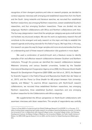 7
recognition of their divergent positions and roles on research projects, we decided to
conduct separate interviews with emerging and established researchers from the North
and the South. Using networks and literature searches, we recruited four established
Northern researchers, two emerging Northern researchers, sixteen established Southern
researchers, and four emerging Southern researchers. These are divided into two
subgroups: Northern collaborations with Africa and Northern collaborations with Asia.
The four-way categorisation meant that the sample per category was quite small and did
not facilitate any structured analysis. We see this work as exploratory research that will
contribute to the emergent and early research on this topic and help to establish the
research agenda and funding rationale for this field of inquiry. We hope that, in this way,
this research can pave the way for larger samples and more structured studies that focus
on understanding each of these research collaboration role quadrants in more depth.
We used a combination of word-of-mouth and a literature review to identify
examples of fair and effective research collaborations between Southern and Northern
institutions. Through this process we identified the research collaborations between
Makerere University and various Swedish universities, funded by the Swedish
International Development Cooperation Agency since 2000; the Ghanaian-Dutch Health
Research for Development Programme (2001-2008; see Kok et al., 2017); the Network
for Scientific Support in the Field of Sexual and Reproductive Health (Van der Veken et
al., 2017); and the Thanzi La Onse (Health for All) project between York University,
Uganda, and Malawi.2
To examine African experience with North-South research
collaborations, we recruited three established Northern researchers, two emerging
Northern researchers, three established Southern researchers and one emerging
Southern researcher for the Collaborations with Africa subgroup.
We supplemented the African perspective on North-South collaborations with
seventeen interviews with Asian researchers. The sample of respondents was carefully
2
Thanzi La Onse (2023) is funded through the Global Challenges Research Fund (GCRF). It is a five-year, £1.5
billion funding stream supporting high quality research into problems faced by developing countries. It is led by
the University of York in collaboration with Imperial College London, University College London, the Overseas
Development Institute, the Malawi College of Medicine, the University of Malawi, the Public Health Institute of
Malawi, the MRC/UVRI Uganda Research Unit on AIDS, and the Center for Global Development (Washington,
DC).
 
