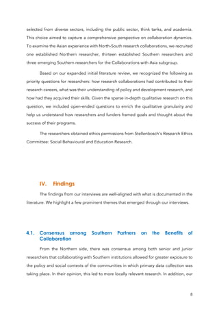 8
selected from diverse sectors, including the public sector, think tanks, and academia.
This choice aimed to capture a comprehensive perspective on collaboration dynamics.
To examine the Asian experience with North-South research collaborations, we recruited
one established Northern researcher, thirteen established Southern researchers and
three emerging Southern researchers for the Collaborations with Asia subgroup.
Based on our expanded initial literature review, we recognized the following as
priority questions for researchers: how research collaborations had contributed to their
research careers, what was their understanding of policy and development research, and
how had they acquired their skills. Given the sparse in-depth qualitative research on this
question, we included open-ended questions to enrich the qualitative granularity and
help us understand how researchers and funders framed goals and thought about the
success of their programs.
The researchers obtained ethics permissions from Stellenbosch’s Research Ethics
Committee: Social Behavioural and Education Research.
IV. Findings
The findings from our interviews are well-aligned with what is documented in the
literature. We highlight a few prominent themes that emerged through our interviews.
4.1. Consensus among Southern Partners on the Benefits of
Collaboration
From the Northern side, there was consensus among both senior and junior
researchers that collaborating with Southern institutions allowed for greater exposure to
the policy and social contexts of the communities in which primary data collection was
taking place. In their opinion, this led to more locally relevant research. In addition, our
 