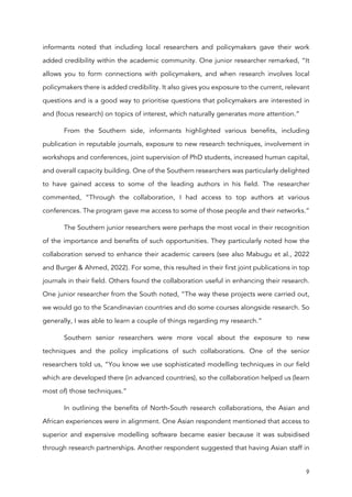 9
informants noted that including local researchers and policymakers gave their work
added credibility within the academic community. One junior researcher remarked, “It
allows you to form connections with policymakers, and when research involves local
policymakers there is added credibility. It also gives you exposure to the current, relevant
questions and is a good way to prioritise questions that policymakers are interested in
and (focus research) on topics of interest, which naturally generates more attention.”
From the Southern side, informants highlighted various benefits, including
publication in reputable journals, exposure to new research techniques, involvement in
workshops and conferences, joint supervision of PhD students, increased human capital,
and overall capacity building. One of the Southern researchers was particularly delighted
to have gained access to some of the leading authors in his field. The researcher
commented, “Through the collaboration, I had access to top authors at various
conferences. The program gave me access to some of those people and their networks.”
The Southern junior researchers were perhaps the most vocal in their recognition
of the importance and benefits of such opportunities. They particularly noted how the
collaboration served to enhance their academic careers (see also Mabugu et al., 2022
and Burger & Ahmed, 2022). For some, this resulted in their first joint publications in top
journals in their field. Others found the collaboration useful in enhancing their research.
One junior researcher from the South noted, “The way these projects were carried out,
we would go to the Scandinavian countries and do some courses alongside research. So
generally, I was able to learn a couple of things regarding my research.”
Southern senior researchers were more vocal about the exposure to new
techniques and the policy implications of such collaborations. One of the senior
researchers told us, “You know we use sophisticated modelling techniques in our field
which are developed there (in advanced countries), so the collaboration helped us (learn
most of) those techniques.”
In outlining the benefits of North-South research collaborations, the Asian and
African experiences were in alignment. One Asian respondent mentioned that access to
superior and expensive modelling software became easier because it was subsidised
through research partnerships. Another respondent suggested that having Asian staff in
 