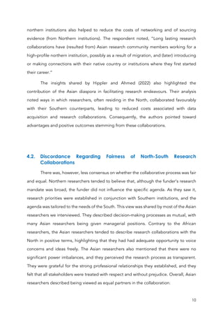 10
northern institutions also helped to reduce the costs of networking and of sourcing
evidence (from Northern institutions). The respondent noted, “Long lasting research
collaborations have (resulted from) Asian research community members working for a
high-profile northern institution, possibly as a result of migration, and (later) introducing
or making connections with their native country or institutions where they first started
their career.”
The insights shared by Hippler and Ahmed (2022) also highlighted the
contribution of the Asian diaspora in facilitating research endeavours. Their analysis
noted ways in which researchers, often residing in the North, collaborated favourably
with their Southern counterparts, leading to reduced costs associated with data
acquisition and research collaborations. Consequently, the authors pointed toward
advantages and positive outcomes stemming from these collaborations.
4.2. Discordance Regarding Fairness of North-South Research
Collaborations
There was, however, less consensus on whether the collaborative process was fair
and equal. Northern researchers tended to believe that, although the funder’s research
mandate was broad, the funder did not influence the specific agenda. As they saw it,
research priorities were established in conjunction with Southern institutions, and the
agenda was tailored to the needs of the South. This view was shared by most of the Asian
researchers we interviewed. They described decision-making processes as mutual, with
many Asian researchers being given managerial positions. Contrary to the African
researchers, the Asian researchers tended to describe research collaborations with the
North in positive terms, highlighting that they had had adequate opportunity to voice
concerns and ideas freely. The Asian researchers also mentioned that there were no
significant power imbalances, and they perceived the research process as transparent.
They were grateful for the strong professional relationships they established, and they
felt that all stakeholders were treated with respect and without prejudice. Overall, Asian
researchers described being viewed as equal partners in the collaboration.
 