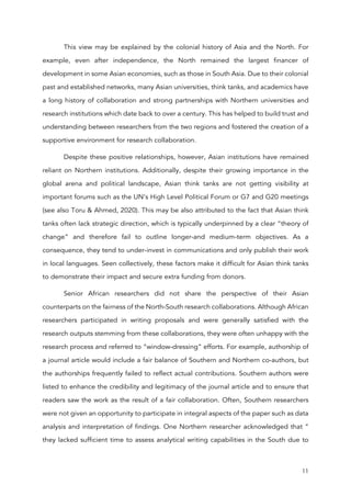 11
This view may be explained by the colonial history of Asia and the North. For
example, even after independence, the North remained the largest financer of
development in some Asian economies, such as those in South Asia. Due to their colonial
past and established networks, many Asian universities, think tanks, and academics have
a long history of collaboration and strong partnerships with Northern universities and
research institutions which date back to over a century. This has helped to build trust and
understanding between researchers from the two regions and fostered the creation of a
supportive environment for research collaboration.
Despite these positive relationships, however, Asian institutions have remained
reliant on Northern institutions. Additionally, despite their growing importance in the
global arena and political landscape, Asian think tanks are not getting visibility at
important forums such as the UN’s High Level Political Forum or G7 and G20 meetings
(see also Toru & Ahmed, 2020). This may be also attributed to the fact that Asian think
tanks often lack strategic direction, which is typically underpinned by a clear “theory of
change” and therefore fail to outline longer-and medium-term objectives. As a
consequence, they tend to under-invest in communications and only publish their work
in local languages. Seen collectively, these factors make it difficult for Asian think tanks
to demonstrate their impact and secure extra funding from donors.
Senior African researchers did not share the perspective of their Asian
counterparts on the fairness of the North-South research collaborations. Although African
researchers participated in writing proposals and were generally satisfied with the
research outputs stemming from these collaborations, they were often unhappy with the
research process and referred to “window-dressing” efforts. For example, authorship of
a journal article would include a fair balance of Southern and Northern co-authors, but
the authorships frequently failed to reflect actual contributions. Southern authors were
listed to enhance the credibility and legitimacy of the journal article and to ensure that
readers saw the work as the result of a fair collaboration. Often, Southern researchers
were not given an opportunity to participate in integral aspects of the paper such as data
analysis and interpretation of findings. One Northern researcher acknowledged that “
they lacked sufficient time to assess analytical writing capabilities in the South due to
 