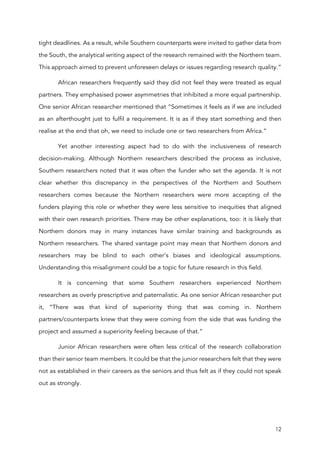 12
tight deadlines. As a result, while Southern counterparts were invited to gather data from
the South, the analytical writing aspect of the research remained with the Northern team.
This approach aimed to prevent unforeseen delays or issues regarding research quality.”
African researchers frequently said they did not feel they were treated as equal
partners. They emphasised power asymmetries that inhibited a more equal partnership.
One senior African researcher mentioned that “Sometimes it feels as if we are included
as an afterthought just to fulfil a requirement. It is as if they start something and then
realise at the end that oh, we need to include one or two researchers from Africa.”
Yet another interesting aspect had to do with the inclusiveness of research
decision-making. Although Northern researchers described the process as inclusive,
Southern researchers noted that it was often the funder who set the agenda. It is not
clear whether this discrepancy in the perspectives of the Northern and Southern
researchers comes because the Northern researchers were more accepting of the
funders playing this role or whether they were less sensitive to inequities that aligned
with their own research priorities. There may be other explanations, too: it is likely that
Northern donors may in many instances have similar training and backgrounds as
Northern researchers. The shared vantage point may mean that Northern donors and
researchers may be blind to each other’s biases and ideological assumptions.
Understanding this misalignment could be a topic for future research in this field.
It is concerning that some Southern researchers experienced Northern
researchers as overly prescriptive and paternalistic. As one senior African researcher put
it, “There was that kind of superiority thing that was coming in. Northern
partners/counterparts knew that they were coming from the side that was funding the
project and assumed a superiority feeling because of that.”
Junior African researchers were often less critical of the research collaboration
than their senior team members. It could be that the junior researchers felt that they were
not as established in their careers as the seniors and thus felt as if they could not speak
out as strongly.
 