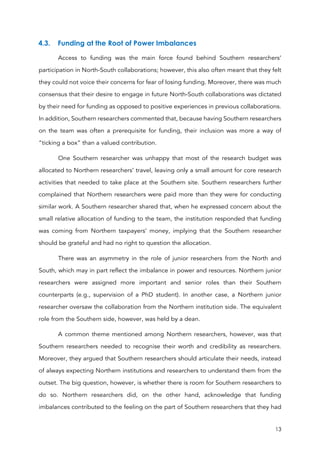 13
4.3. Funding at the Root of Power Imbalances
Access to funding was the main force found behind Southern researchers’
participation in North-South collaborations; however, this also often meant that they felt
they could not voice their concerns for fear of losing funding. Moreover, there was much
consensus that their desire to engage in future North-South collaborations was dictated
by their need for funding as opposed to positive experiences in previous collaborations.
In addition, Southern researchers commented that, because having Southern researchers
on the team was often a prerequisite for funding, their inclusion was more a way of
“ticking a box” than a valued contribution.
One Southern researcher was unhappy that most of the research budget was
allocated to Northern researchers’ travel, leaving only a small amount for core research
activities that needed to take place at the Southern site. Southern researchers further
complained that Northern researchers were paid more than they were for conducting
similar work. A Southern researcher shared that, when he expressed concern about the
small relative allocation of funding to the team, the institution responded that funding
was coming from Northern taxpayers’ money, implying that the Southern researcher
should be grateful and had no right to question the allocation.
There was an asymmetry in the role of junior researchers from the North and
South, which may in part reflect the imbalance in power and resources. Northern junior
researchers were assigned more important and senior roles than their Southern
counterparts (e.g., supervision of a PhD student). In another case, a Northern junior
researcher oversaw the collaboration from the Northern institution side. The equivalent
role from the Southern side, however, was held by a dean.
A common theme mentioned among Northern researchers, however, was that
Southern researchers needed to recognise their worth and credibility as researchers.
Moreover, they argued that Southern researchers should articulate their needs, instead
of always expecting Northern institutions and researchers to understand them from the
outset. The big question, however, is whether there is room for Southern researchers to
do so. Northern researchers did, on the other hand, acknowledge that funding
imbalances contributed to the feeling on the part of Southern researchers that they had
 