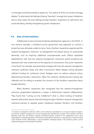 14
no leverage and had less ability to speak out. The upshot of all this isa chicken-and-egg
debate: To what extent do feelings of being “less-than” emerge from power imbalances
and to what extent do such feelings prompt Southern researchers to self-censor and
avoid risk-taking, thereby strengthening power imbalances?
4.4. Role of Intermediaries
Collaborations were primarily funded by development agencies in the North. In
one extreme example, a Southern-country government was expected to co-fund a
project but was ultimately unable to do so. Some Southern researchers experienced the
research-management institution3
as disrespectful and shared stories of unwarranted
demands, such as requiring additional uncompensated work. Others expressed
dissatisfaction with how the research-management institutions would sometimes be
obsessed with cost containment at the expense of convenience. One junior researcher
in the South, for example, was particularly unhappy with how the research-management
institution preferred cheap and often inconvenient flights despite having allocated
sufficient funding for conference travel. Budgets were cut without advance notice,
disheartening Southern researchers. Often the institution distributing the funding was
inflexible and not willing to entertain the concerns of the Southern researchers about
budget allocation.
Many Northern researchers also recognised how the research-management
institution perpetuated imbalances in power in North-South research collaborations.
They found that “cutting out the middleman”—that is, direct funding of Southern
research without the need to channel funding through a Northern research-management
institution—served to equalise power imbalances between Northern and Southern
3
A research management institution refers to the institution responsible for running the research program,
ensuring the funder’s mandates are met and managing the disbursement of grants. This institution may be a
separate entity from the Northern research institution/university involved in the collaboration and is thus
responsible for coordinating between the Northern and Southern institutions. It may also be an institution linked
to the Northern funder. Alternatively, it may be Northern embassies based in the Southern partner country
implementing governmental research mandates.
 