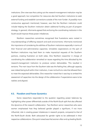 15
institutions. One view was that cutting out the research-management institution may be
a good approach, but competition for resources also led Southern institutions to seek
external funding and establish connections outside of the main funder. A possibly more
constructive approach mentioned, however, was that the Northern institution could
include helping the Southern institution obtain additional funding as part of program
strategy. In general, informants agreed that anchoring the coordinating institution in the
South would improve these power imbalances.
Northern researchers sometimes recognised that frustrations were rooted in
misunderstandings of differing research and work environments. Informants mentioned
the importance of considering the abilities of Southern institutions especially in terms of
their financial and administrative capacities. Unrealistic expectations on the part of
Northern institutions may lead them to make impractical requests of the Southern
partners, creating frustration on both sides. One Northern researcher in charge of
coordinating the collaboration remarked on issues regarding the time allocated by the
research-management institution to produce certain deliverables. This resulted in
tensions. The main issue from the Southern side was the feeling that, although capacity
was indeed being built within their institution, it was not built at a rate that allowed them
to meet the expected deliverables. One researcher noted that it was key to embed the
assessment of capacities into the design of the collaboration if expectations were to be
realistic and aligned.
4.5. Pluralism and Power Dynamics
Some researchers responded to the question regarding power balances by
highlighting other power differentials outside of the North-South split that also affected
the dynamics of the research collaboration. Two Northern senior researchers who were
women emphasised how they believed gender played a significant, if not more
influential, role in creating power imbalances in research projects, compared to that of
the North-South divide. Both advocated for gender rights to be addressed in their
respective collaborations. One point raised was that women often end up leading North-
 
