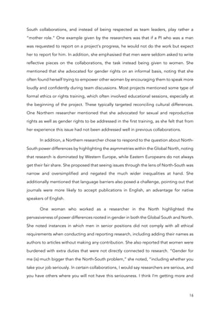 16
South collaborations, and instead of being respected as team leaders, play rather a
“mother role.” One example given by the researchers was that if a PI who was a man
was requested to report on a project’s progress, he would not do the work but expect
her to report for him. In addition, she emphasised that men were seldom asked to write
reflective pieces on the collaborations, the task instead being given to women. She
mentioned that she advocated for gender rights on an informal basis, noting that she
often found herself trying to empower other women by encouraging them to speak more
loudly and confidently during team discussions. Most projects mentioned some type of
formal ethics or rights training, which often involved educational sessions, especially at
the beginning of the project. These typically targeted reconciling cultural differences.
One Northern researcher mentioned that she advocated for sexual and reproductive
rights as well as gender rights to be addressed in the first training, as she felt that from
her experience this issue had not been addressed well in previous collaborations.
In addition, a Northern researcher chose to respond to the question about North-
South power differences by highlighting the asymmetries within the Global North, noting
that research is dominated by Western Europe, while Eastern Europeans do not always
get their fair share. She proposed that seeing issues through the lens of North-South was
narrow and oversimplified and negated the much wider inequalities at hand. She
additionally mentioned that language barriers also posed a challenge, pointing out that
journals were more likely to accept publications in English, an advantage for native
speakers of English.
One woman who worked as a researcher in the North highlighted the
pervasiveness of power differences rooted in gender in both the Global South and North.
She noted instances in which men in senior positions did not comply with all ethical
requirements when conducting and reporting research, including adding their names as
authors to articles without making any contribution. She also reported that women were
burdened with extra duties that were not directly connected to research. “Gender for
me (is) much bigger than the North-South problem,” she noted, “including whether you
take your job seriously. In certain collaborations, I would say researchers are serious, and
you have others where you will not have this seriousness. I think I’m getting more and
 