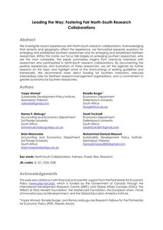 Leading the Way: Fostering Fair North-South Research
Collaborations
Abstract
We investigate recent experiences with North-South research collaborations. Acknowledging
that seniority and geography affect the experience, we formulated separate questions for
emerging and established Southern researchers and for emerging and established Northern
researchers. Within this matrix, our focus falls largely on emerging southern researchers, who
are the most vulnerable. The paper summarises insights from twenty-six interviews with
researchers who participated in North-South research collaborations. By documenting the
positive experiences and frustrations of these researchers, we set the agenda for further
research on this topic and highlight some of the shortcomings of existing guidelines and
frameworks. We recommend more direct funding for Southern institutions, reduced
intermediary roles for Northern research-management organisations, and a commitment to
greater autonomy for Southern researchers.
Authors
Vaqar Ahmed*
Sustainable Development Policy Institute,
Islamabad, Pakistan
vahmed@gmail.com
Ronelle Burger*
Economics Department
Stellenbosch University
South Africa
rburger@sun.ac.za
Ramos E. Mabugu*
Accounting and Economics Department
Sol Plaatje University
South Africa
emmanuel.mabugu@spu.ac.za
Sarah Tocknell
Economics Department
Stellenbosch University
South Africa
sarahtocknell1@gmail.com
Brian Mazorodze
Accounting and Economics Department
Sol Plaatje University
South Africa
brian.mazorodze@spu.ac.za
Muhammad Daniyal Masood
Sustainable Development Policy Institute
Islamabad, Pakistan
Daniyalmasood835@gmail.com
Key words: North-South Collaborations, Fairness, Power, Bias, Research
JEL codes: I2, O1, O34, O38
Acknowledgements
This work was carried out with financial and scientific support from the Partnership for Economic
Policy (www.pep-net.org), which is funded by the Government of Canada through the
International Development Research Centre (IDRC) and Global Affairs Canada (GAC), the
William & Flora Hewlett Foundation, the Mastercard Foundation, the European Union, Fonds
d’Innovation pour le Dévelopmment, and the Global Education Analytics Institute.
*Vaqar Ahmed, Ronelle Burger, and Ramos Mabugu are Research Fellows for the Partnership
for Economic Policy (PEP), Nairobi, Kenya.
 