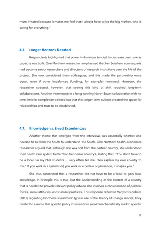 17
more irritated because it makes me feel that I always have to be the big mother, who is
caring for everything.”
4.6. Longer Horizons Needed
Respondents highlighted that power imbalances tended to decrease over time as
capacity was built. One Northern researcher emphasised that her Southern counterparts
had become senior researchers and directors of research institutions over the life of the
project. She now considered them colleagues, and this made the partnership more
equal, even if other imbalances (funding, for example) remained. However, the
researcher stressed, however, that seeing this kind of shift required long-term
collaborations. Another interviewee in a long-running North-South collaboration with no
time-limit for completion pointed out that the longer-term outlook created the space for
relationships and trust to be established.
4.7. Knowledge vs. Lived Experiences
Another theme that emerged from the interviews was essentially whether one
needed to be from the South to understand the South. One Northern health-economics
researcher argued that, although she was not from the partner country, she understood
their health care system better than her home country’s, stating that, “You don’t have to
be a local. So my PhD students … very often tell me, ’You explain my own country to
me.” If you work in a system (or) you work in a certain organisation, it shapes you.”
She thus contended that a researcher did not have to be a local to gain local
knowledge. In principle this is true, but the understanding of the context of a country
that is needed to provide relevant policy advice also involves a consideration of political
forces, social attitudes, and cultural practices. This response reflected Vanyoro’s debate
(2015) regarding Northern researchers’ typical use of the Theory of Change model. They
tended to assume that specific policy interventions would mechanistically lead to specific
 