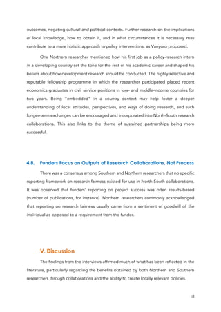18
outcomes, negating cultural and political contexts. Further research on the implications
of local knowledge, how to obtain it, and in what circumstances it is necessary may
contribute to a more holistic approach to policy interventions, as Vanyoro proposed.
One Northern researcher mentioned how his first job as a policy-research intern
in a developing country set the tone for the rest of his academic career and shaped his
beliefs about how development research should be conducted. The highly selective and
reputable fellowship programme in which the researcher participated placed recent
economics graduates in civil service positions in low- and middle-income countries for
two years. Being “embedded” in a country context may help foster a deeper
understanding of local attitudes, perspectives, and ways of doing research, and such
longer-term exchanges can be encouraged and incorporated into North-South research
collaborations. This also links to the theme of sustained partnerships being more
successful.
4.8. Funders Focus on Outputs of Research Collaborations, Not Process
There was a consensus among Southern and Northern researchers that no specific
reporting framework on research fairness existed for use in North-South collaborations.
It was observed that funders’ reporting on project success was often results-based
(number of publications, for instance). Northern researchers commonly acknowledged
that reporting on research fairness usually came from a sentiment of goodwill of the
individual as opposed to a requirement from the funder.
V. Discussion
The findings from the interviews affirmed much of what has been reflected in the
literature, particularly regarding the benefits obtained by both Northern and Southern
researchers through collaborations and the ability to create locally relevant policies.
 