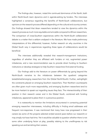 19
The findings also, however, noted the continued dominance of the North, both
within North-South team dynamics and in agenda-setting by funders. The interviews
highlighted a consensus regarding the benefits of North-South collaborations, but
opinions on the research process differed depending on the cultural and country context.
Our findings showed that Asian researchers tended to view the dynamics within the
research process as much more equitable and amicable compared to African researchers.
The comparison of cross-Southern experiences within the North-South collaboration
debate is a matter that is seldom analysed in the literature. We have made preliminary
interpretations of this differential; however, further research on why countries in the
Global South vary in experiences regarding these types of collaborations would be
beneficial.
The interviews additionally revealed that research-management institutions,
regardless of whether they are affiliated with funders or not, augmented power
imbalances, and a new recommendation was to provide direct funding to Southern
institutions or develop strategies to help Southern researchers find external funding.
Our findings add to the literature on power differentials by going beyond the
North-South narrative to the imbalances between the quadrant categories
(established/emerging researchers from the Global North/South). Further, wehighlight
the constraints placed on emerging Southern researchers. Their Northern counterparts
are often given much more responsibility, and emerging Southern researchers tend to
be more hesitant to speak out regarding issues they face. The intersectionality of their
position in their research career and in the Global South, combined with funding
imbalances, appeared to place them in a precarious position.
It is noteworthy to mention the limitations encountered in contacting potential
emerging researcher interviewees, including difficulty in finding email addresses and
frequent non-responses. It was mentioned that many have now progressed in their
careers (as some of the projects selected ended several years before our research) or
may simply not have had time. Yet it would be valuable to question whether there is not
some other underlying factor at play, possibly relating to the unwillingness to risk
speaking out and tarnishing their careers.
 