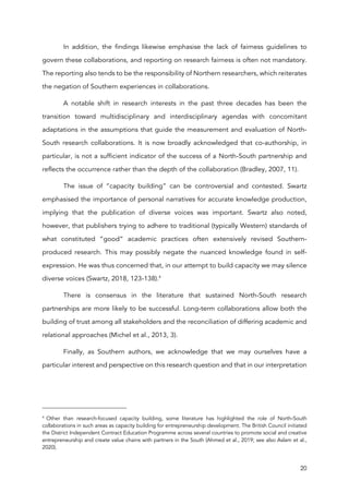 20
In addition, the findings likewise emphasise the lack of fairness guidelines to
govern these collaborations, and reporting on research fairness is often not mandatory.
The reporting also tends to be the responsibility of Northern researchers, which reiterates
the negation of Southern experiences in collaborations.
A notable shift in research interests in the past three decades has been the
transition toward multidisciplinary and interdisciplinary agendas with concomitant
adaptations in the assumptions that guide the measurement and evaluation of North-
South research collaborations. It is now broadly acknowledged that co-authorship, in
particular, is not a sufficient indicator of the success of a North-South partnership and
reflects the occurrence rather than the depth of the collaboration (Bradley, 2007, 11).
The issue of “capacity building” can be controversial and contested. Swartz
emphasised the importance of personal narratives for accurate knowledge production,
implying that the publication of diverse voices was important. Swartz also noted,
however, that publishers trying to adhere to traditional (typically Western) standards of
what constituted “good” academic practices often extensively revised Southern-
produced research. This may possibly negate the nuanced knowledge found in self-
expression. He was thus concerned that, in our attempt to build capacity we may silence
diverse voices (Swartz, 2018, 123-138).4
There is consensus in the literature that sustained North-South research
partnerships are more likely to be successful. Long-term collaborations allow both the
building of trust among all stakeholders and the reconciliation of differing academic and
relational approaches (Michel et al., 2013, 3).
Finally, as Southern authors, we acknowledge that we may ourselves have a
particular interest and perspective on this research question and that in our interpretation
4
Other than research-focused capacity building, some literature has highlighted the role of North-South
collaborations in such areas as capacity building for entrepreneurship development. The British Council initiated
the District Independent Contract Education Programme across several countries to promote social and creative
entrepreneurship and create value chains with partners in the South (Ahmed et al., 2019; see also Aslam et al.,
2020).
 