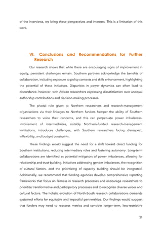 21
of the interviews, we bring these perspectives and interests. This is a limitation of this
work.
VI. Conclusions and Recommendations for Further
Research
Our research shows that while there are encouraging signs of improvement in
equity, persistent challenges remain. Southern partners acknowledge the benefits of
collaboration, including exposure to policy contexts and skills enhancement, highlighting
the potential of these initiatives. Disparities in power dynamics can often lead to
discordance, however, with African researchers expressing dissatisfaction over unequal
authorship contributions and decision-making processes.
The pivotal role given to Northern researchers and research-management
organisations via their linkages to Northern funders hamper the ability of Southern
researchers to voice their concerns, and this can perpetuate power imbalances.
Involvement of intermediaries, notably Northern-funded research-management
institutions, introduces challenges, with Southern researchers facing disrespect,
inflexibility, and budget constraints.
These findings would suggest the need for a shift toward direct funding for
Southern institutions, reducing intermediary roles and fostering autonomy. Long-term
collaborations are identified as potential mitigators of power imbalances, allowing for
relationship and trust-building. Initiatives addressing gender imbalances, the recognition
of cultural factors, and the prioritizing of capacity building should be integrated.
Additionally, we recommend that funding agencies develop comprehensive reporting
frameworks that focus on fairness in research processes and encourage researchers to
prioritize transformative and participatory processes and to recognize diverse voices and
cultural factors. The holistic evolution of North-South research collaborations demands
sustained efforts for equitable and impactful partnerships. Our findings would suggest
that funders may need to reassess metrics and consider longer-term, less-restrictive
 