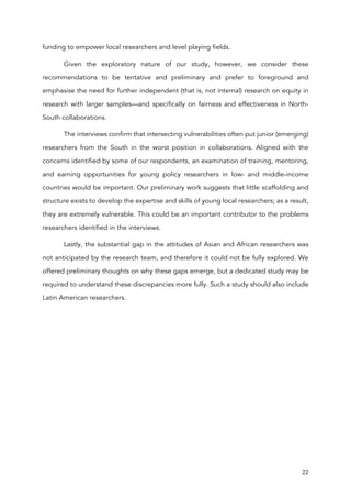 22
funding to empower local researchers and level playing fields.
Given the exploratory nature of our study, however, we consider these
recommendations to be tentative and preliminary and prefer to foreground and
emphasise the need for further independent (that is, not internal) research on equity in
research with larger samples—and specifically on fairness and effectiveness in North-
South collaborations.
The interviews confirm that intersecting vulnerabilities often put junior (emerging)
researchers from the South in the worst position in collaborations. Aligned with the
concerns identified by some of our respondents, an examination of training, mentoring,
and earning opportunities for young policy researchers in low- and middle-income
countries would be important. Our preliminary work suggests that little scaffolding and
structure exists to develop the expertise and skills of young local researchers; as a result,
they are extremely vulnerable. This could be an important contributor to the problems
researchers identified in the interviews.
Lastly, the substantial gap in the attitudes of Asian and African researchers was
not anticipated by the research team, and therefore it could not be fully explored. We
offered preliminary thoughts on why these gaps emerge, but a dedicated study may be
required to understand these discrepancies more fully. Such a study should also include
Latin American researchers.
 